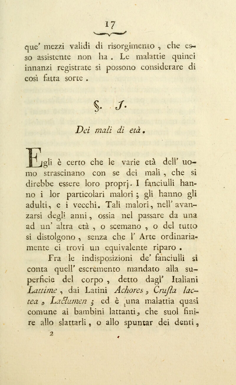 que' mezzi validi di risorgimento , che es- so assistente non ha . Le malattie quinci innanzi registrate si possono considerare di COSI fatta sorte . Dei mali di età. E jgli è certo che le varie età dell' uo- mo strascinano con se dei mali , che si direbbe essere loro proprj. I fanciulli han- no i lor particolari malori ; gli hanno gli adulti, e i vecchi. Tali malori, neir avan- zarsi degli anni, ossia nel passare da una ad un' altra età , o scemano , o del tutto si distolgono , senza che Y Arte ordinaria- mente ci trovi un equivalente riparo • Fra le indisposizioni de' fanciulli si conta queir escremento mandato alla su- perficie del corpo , detto dagl' Italiani Lattime , dai Latini Achores ^ Grafìa lac- tea e Laclumen ; ed è ^una malattia quasi comune ai bambini lattanti;, che suol fini- re allo slattarli ^ o allo spumar dei denti,