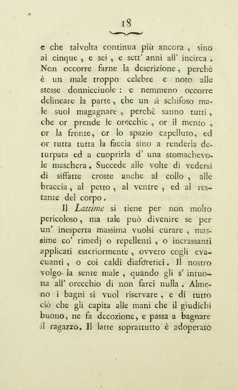 c che talvolta continua più ancora , sino ai cinque , e sei , e sett' anni all' incirca . Non occorre farne la descrizione, perchè è un male troppo celebre e noto alle stesse donnicciuole : e nemmeno occorre delineare la parte, che un sì schifoso ma- le suol magagnare , perchè sanno tutti , che or prende le orecchie , or il mento , or la fronte, or lo spazio capelluto, ed or tutta tutta la faccia sino a renderla de- turpata ed a cuoprirla d' una stomachevo- le maschera • Succede alle volte di vedersi di siffatte croste anche al collo , alle braccia, al petto , al ventre , ed al res- tante del corpo * Il Lattime si tiene per non molto pericoloso, ma tale può divenire se per un' inesperta massima vuoisi curare , mias- sime co' rimedj o repellenti , o incrassanti applicati esteriormente , ovvero cogli eva- cuanti , o coi caldi diaforetici • Il nostro volgo- la sente male , quando gli s' intuo- na air orecchio di non farci nulla . Alme- no i bagni si vuol riservare , e di tutto ciò che gli capita alle mani che il giudichi buono, ne fa decozione, e passa a bagnare il ragazza. Il latte soprattutto è ^ìdoperato