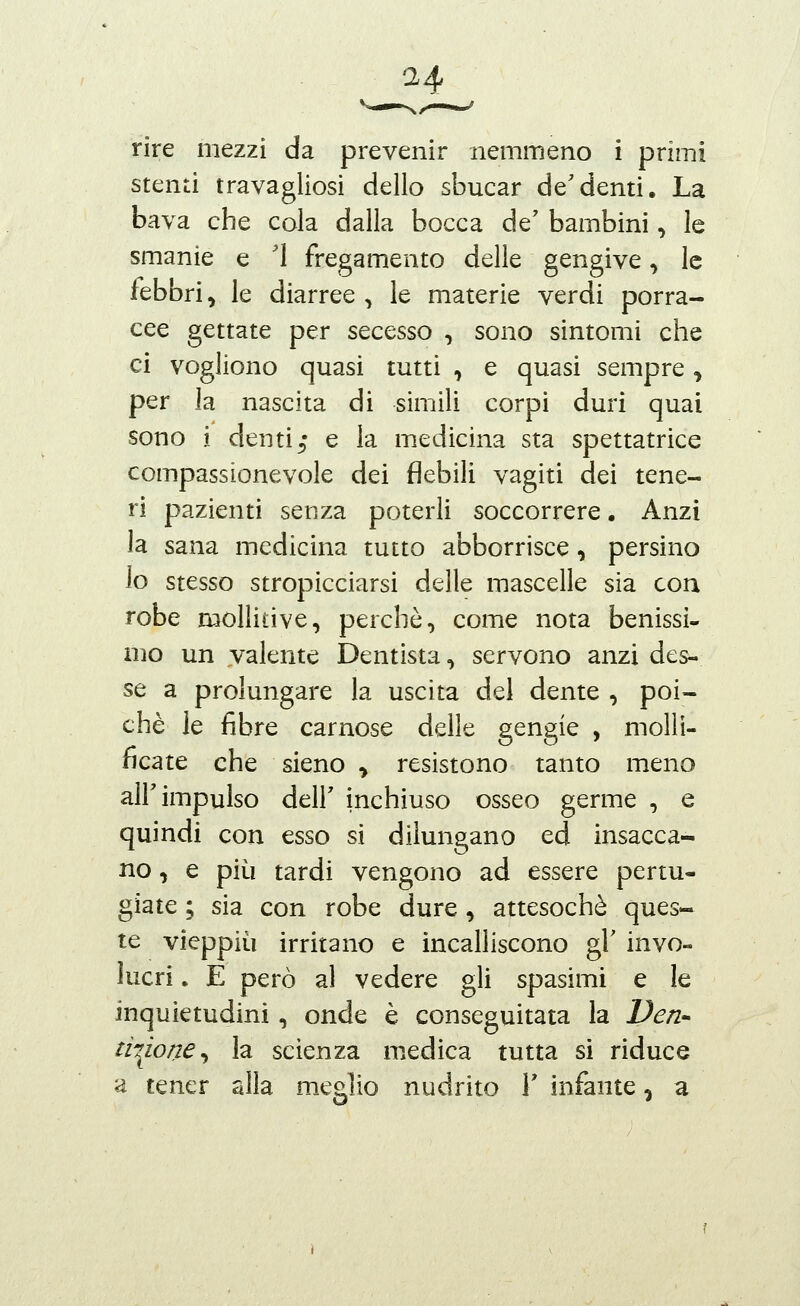 rire mezzi da prevenir nemmeno i primi stenti travagliosi dello sbucar de'denti. La bava che cola dalla bocca de' bambini, le smanie e Ì fregamento delle gengive, le febbri, le diarree , le materie verdi porra- cee gettate per secesso , sono sintomi che ci vogliono quasi tutti ^ e quasi sempre, per la nascita di simili corpi duri quai sono i denti5* e la medicina sta spettatrice compassionevole dei flebili vagiti dei tene- ri pazienti senza poterli soccorrere. Anzi la sana medicina tutto abborrisce, persino lo stesso stropicciarsi delle mascelle sia con robe mollitive, perchè, come nota benissi- mo un valente Dentista, servono anzi des- se a prolungare la uscita del dente , poi- ché le fibre carnose delle gengie , molli- ficate che sieno ^ resistono tanto meno all'impulso deir inchiuso osseo germe , e quindi con esso si dilungano ed insacca- no, e più tardi vengono ad essere pertu- giate ; sia con robe dure , attesoché ques- te vieppiù irritano e incalliscono gì' invo- lucri . E però al vedere gli spasimi e le inquietudini, onde è conseguitata la Ven- ti-^ione^ la scienza medica tutta si riduce a tener alla meglio nudrito Y infante, a