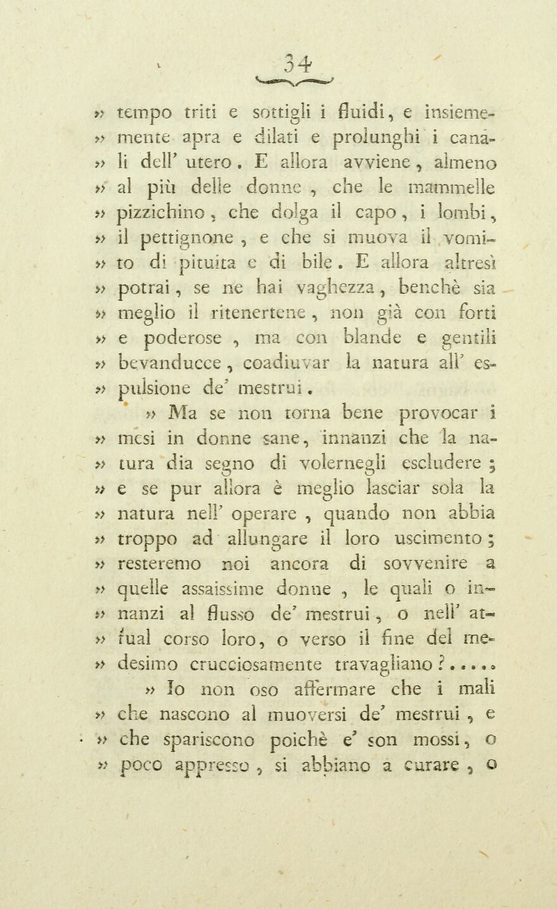 >> tempo triti e sottigli i fluidi, e insieme- » mente apra e dilati e prolunghi i canà- » li dell' utero . E allora avviene, almeno » al più delle donne , che le mammelle » pizzichino , che dolga il capo, 1 lombi ^ » il pettignone , e che si muova il vomì» » to di pituita e di bile. E allora altresì » potrai, se ne hai vaghezza, benché sia t» meglio il ritenertene , non già con forti » e poderose , ma con blande e gentili » bevanducce , coadiuvar la natura all' es- » pulsione de' mestrui. ?> Ma se non torna bene provocar i » mesi in donne sane, innanzi che la na- » tura dia segno di volernegli escludere ; » e se pur allora è meglio lasciar sola la » natura nelF operare , quando non abbia » troppo ad allungare il loro uscimento ; » resteremo noi ancora di sovvenire a » quelle assaissime donne , le quali o in- i> nanzi al flusso de' mestrui, o neir at- » mal corso loro, o verso il fine del me- » desimo crucciosam-ente travagliano ?....» » Io non oso affermare che i mali » che nascono al muoversi de' mestrui , e » che spariscono poiché e' son mossi, o » poco appresso ^ si abbiano a curare , o