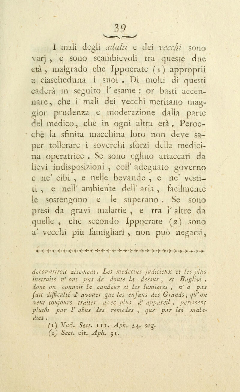 I mali degli adulti e dei vecchi sono varj , e sono scambievoli tra queste due età , malgrado che Ippoerate ( i ) approprii a ciascheduna i suoi • Di molti di questi caderà in seguito T esame : or basti accen- nare , che i mali dei vecchi meritano mag- gior prudenza e moderazione dalia parte del medico, che in ogni altra età. Peroc- ché la sfinita macchina loro non deve sa- per tollerare i soverchi sforzi della medici- na operatrice . Se sono eglino attaccati da lievi indisposizioni , colP adeguato governo e ne' cibi , e nelle bevande , e ne' vesti- ti , e neir ambiente dell' aria ^ facilmente le sostengono e le superano ., Se sono presi da gravi malattie , e tra l'altre da quelle , che secondo Ippocrate (2) sono a' vecchi più famigliari , non può negarsi. àecGUvrìroìt aìsement. Les medccins judìcicux et ics plus instruits n' ont pas de dome la - dessus , et Baglìvi , dont on connoìt la candeur et les lumìeres , n' a pas fait divenite d' avouer que les enfans des Grands ^ qu'on. veut toujours traìter avec plus d' appared, perissent vlutot par V abus des remedes , que par les mali dies, fi) Ved. Sect, in. Aph. 24. seg. (%) Sect. cit. Aph, 31.