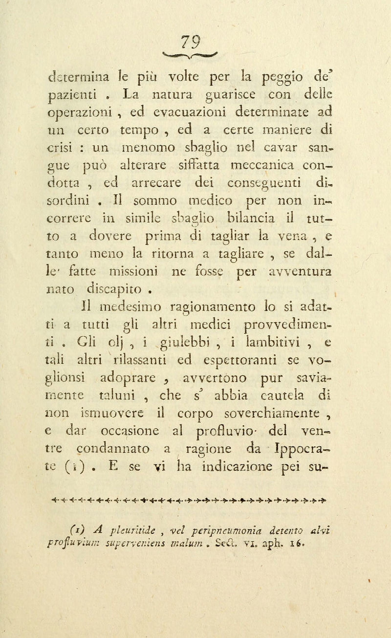 determina le più volte per la peggio de* pazienti , La natura guarisce con delle operazioni , ed evacuazioni determinate ad \\i\ certo tempo , ed a certe maniere di crisi : un menomo sbas^lio nel cavar san- gue può alterare siffatta meccanica con- dotta , ed arrecare dei conseguenti di, sordini . Il sommo medico per non in- correre in simile sbaglio bilancia il tut- to a dovere prima di tagliar la vena , e tanto meno la ritorna a tagliare , se dal- le* fatte missioni ne fosse per avventura nato discapito . Il medesimo ragionamento lo si adat- ti a tutti gli altri medici provvedimen- ti . Gli clj , i giulebbi , i lambitivi , e tali altri rilassanti ed espettoranti se vo- glionsi adoprare ^ avvertono pur savia- mente taluni , che ^ abbia cautela di non ismuovere il corpo soverchiamente , e dar occasione al profluvio- del ven- tre condannato a ragione da Ippocra- te (i) . E se vi ha indicazione pei su- (i) A pUurìtide , vel perìpneumonia detento ahi profuyium superveniens malu?n » Sed, vi. aph. i6.