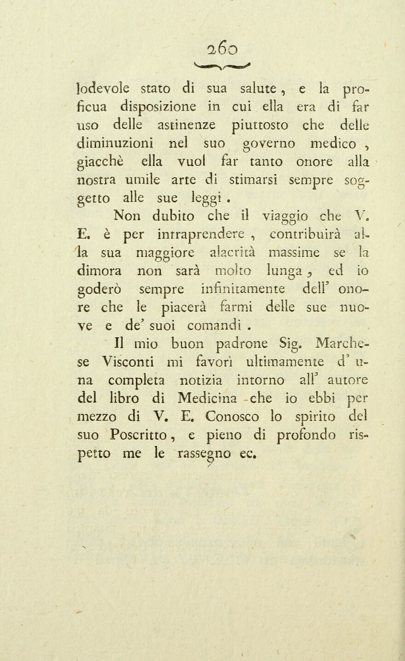 i6o lodevole stato di sua salute, e la pro- ficua disposizione in cui ella era di far uso delle astinenze piuttosto che delle diminuzioni nel suo governo medico > giacché ella vuol far tanto onore alla nostra umile arte di stimarsi sempre sog- getto alle sue leggi . Non dubito che il viaggio che V. E. è per intraprendere -, contribuirà al- la sua magoriore alacrità massime se la dimora non sarà moìto lunga ^ ed io goderò sempre infinitamente dell ono- re che le piacerà farmi delle sue nuo- ve e de' suoi comandi . Il mio buon padrone Sig. Marche- se Visconti mi favorì ultimamente d' u- na completa notizia intorno air autore del libro di Medicina -che io ebbi per mezzo di V, E. Conosco lo spirito del suo Poscritto, e pieno di profondo ris« petto me le rassegno ec.