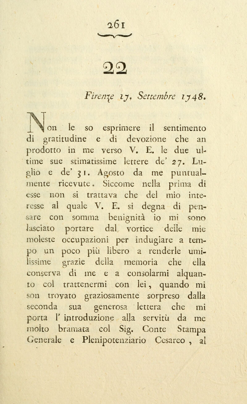 aòi 22t Fireni^e ly. Settembre iy48. Olì le so esprimere il sentimento di gratitudine e dì devozione che an prodotto in me verso V. E. le due ul- time sue stimatissime lettere de' 27. Lu- glio e de' 31. Agosto da me puntual- mente ricevute, Siccome nella prima di esse non si trattava che del mio inte- resse al quale V, E. si degna di pen- sare con somma benignità io mi sono lasciato portare daL vortice delle mie m.oleste occupazioni per indugiare a tem- po un poco più libero a renderle umi- lissime arazie della memoria che ella conserva di me e a consolarmi alquan- to col trattenermi con lei, quando mi son trovato graziosamente sorpreso dalla seconda sua generosa lettera che mi porta r introduzione alla servitù da me molto bramata col Sig. Conte Stampa Generale e Plenipotenziario Cesareo , al