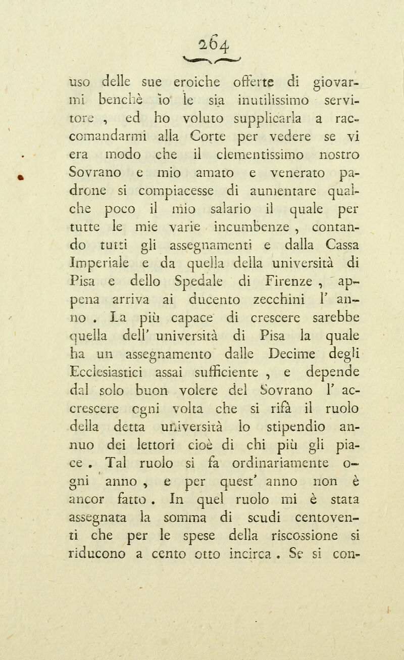 (1Ò4 uso delle sue eroiche offerte di giovar- mi benché lo le si_a inutilissimo servi- tore , ed ho voluto supplicarla a rac- comandarmi alla Corte per vedere se vi era modo che il clementissimo nostro Sovrano e mio amato e venerato pa- drone si compiacesse di aumentare qual- che poco il mio salario il quale per tutte le mie varie incumbenze , contan- do tutti gli assegnamenti e dalla Cassa Imperiale e da quella della università di Pisa € dello Spedale di Firenze , ap- pena arriva ai ducento zecchini V an- no . La più capace di crescere sarebbe quella dell' università di Pisa la quale ha un assegnamento dalle Decime degli Ecclesiastici assai sufficiente , e depende dal solo buon volere del Sovrano V ac- crescere ogni volta che si rifa il ruolo della detta università lo stipendio an- nuo dei lettori cioè di chi più gli pia- ce . Tal ruolo si fa ordinariamente o- gni anno , e per quest' anno non è ancor fatto . In quel ruolo mi è stata assegnata la somma di scudi centoven- ti che per le spese della riscossione si riducono a cento otto incirca . Se si con-