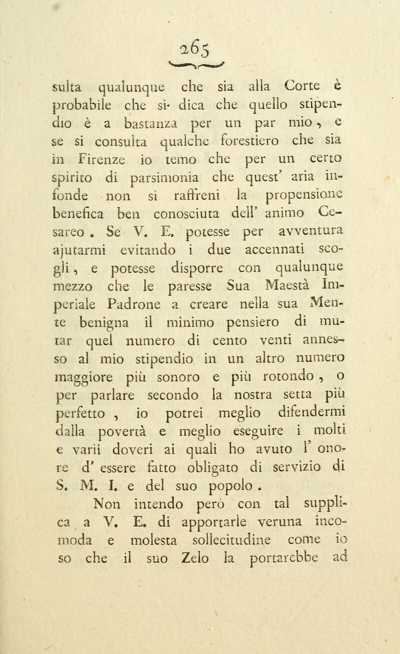 26*5 sulta qualunque che sia alla Corte è probabile che si* dica che quello stipen- dio è a bastanza per un par mio, e se si consulta qualche forestiero che sia in Firenze io temo che per un certo spirito di parsimonia che quest' aria in- fonde non si raffreni la propensione benefica ben conosciuta dell' animo Ce- sareo . Se V. E. potesse per avventura ajutarmi evitando i due accennati sco- gli , e potesse disporre con qualunque mezzo che le paresse Sua Maestà Im- periale Padrone a creare nella sua Men- te benigna il minimo pensiero di mu- tar quel numero di cento venti annes- so al mio stipendio in un altro numero maggiore più sonoro e più rotondo , o per parlare secondo la nostra setta più perfetto , io potrei meglio difendermi dalla povertà e meglio eseguire i molti € varii doveri ai quali ho avuto i ono- re d' essere fatto obligato di servizio di S. M. I. e del suo popolo . Non intendo però con tal suppli- ca a V. E. di apportarle veruna inco- moda e molesta sollecitudine come io so che il suo Zelo la portarebbe ad