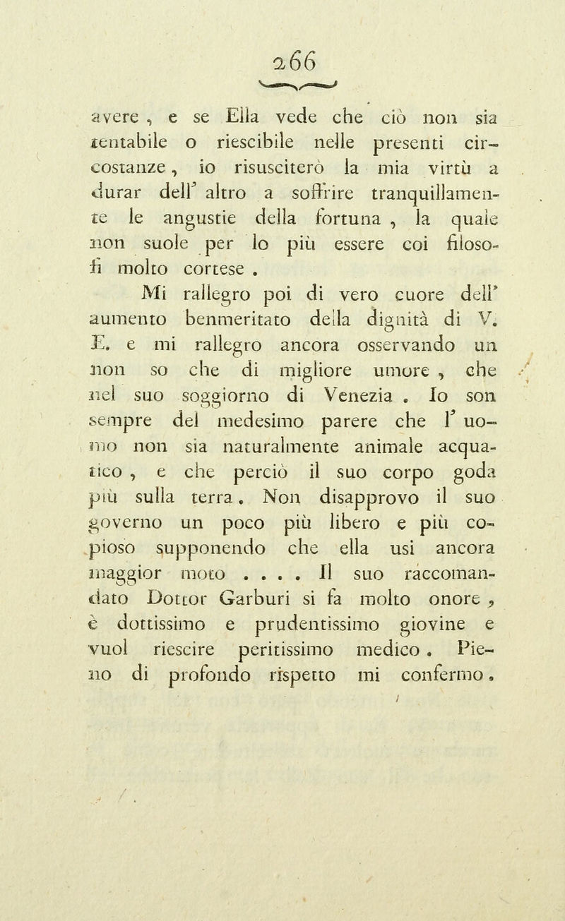 avere , e se Ella vede che ciò non sia lentabile o riescibile nelle presenti cir- costanze , io risusciterò la mia virtù a durar deir altro a soffrire tranquillamen- te le angustie della fortuna , la quale non suole per lo più essere coi fiioso- iì molto cortese . Mi rallegro poi di vero cuore dell' aumento benmeritato della digriiità di V. E. e mi rallegro ancora osservando un 3ion so che di migliore umore , che liei suo soggiorno di Venezia , Io son sempre del medesimo parere che T uo- mo non sia naturalmente animale acqua- tico , e che perciò il suo corpo goda più sulla terra, Non disapprovo il suo governo un poco più libero e più co« .pioso supponendo che ella usi ancora maggior moto .... Il suo raccoman- dato Dottor Carburi si fa molto onore , è dottissimo e prudentissimo giovine e vuol riescire peritissimo medico . Pie- no di profondo rispetto mi confermo.