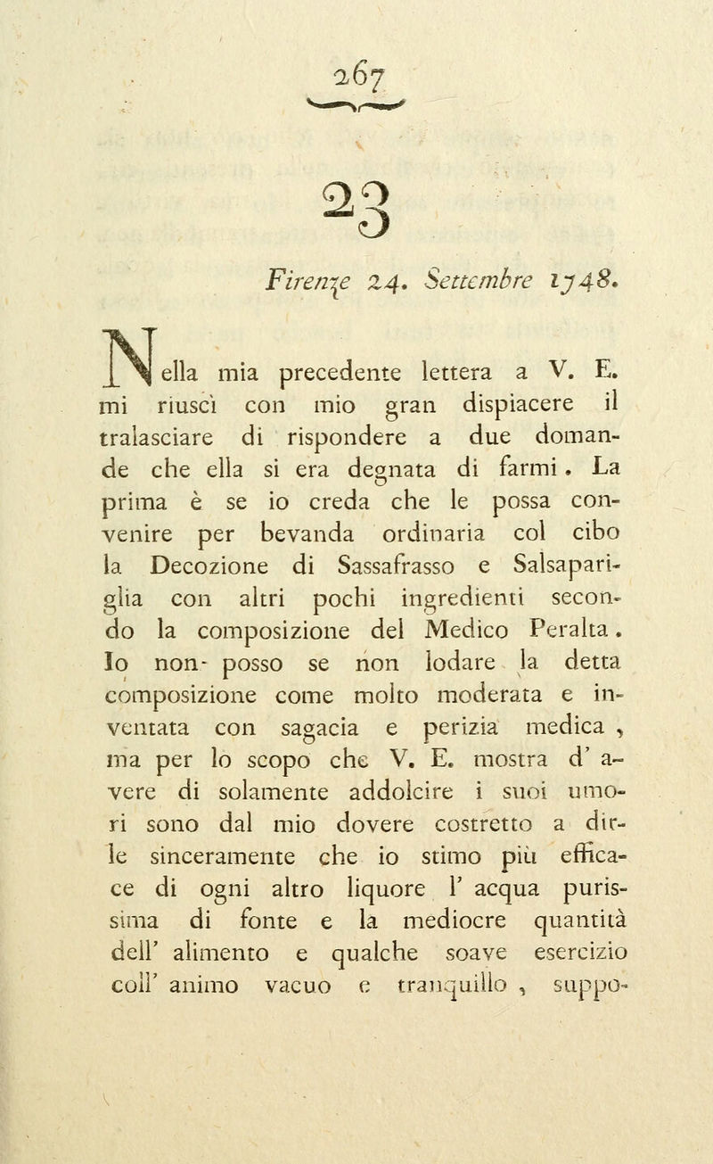 a67 O Firenze 24. Settembre iy4^* ella mìa precedente lettera a V. E. mi riuscì con mio gran dispiacere il tralasciare di rispondere a due doman- de che ella si era degnata di farmi. La prima è se io creda che le possa con- venire per bevanda ordinaria col cibo la Decozione di Sassafrasso e Salsapari- glia con altri pochi ingredienti secon- do la composizione del Medico Peralta. Io non- posso se non lodare la detta composizione come molto moderata e in- ventata con sagacia e perizia medica ^ ma per lo scopo che V. E. mostra d' a- vere di solamente addolcire i suoi umo- ri sono dal mio dovere costretto a dir- le sinceramente che io stimo più effica- ce di ogni altro liquore Y acqua puris- sima di fonte e la mediocre quantità deir alimento e qualche soave esercizio coir animo vacuo e traìiquiìlo , suppo-