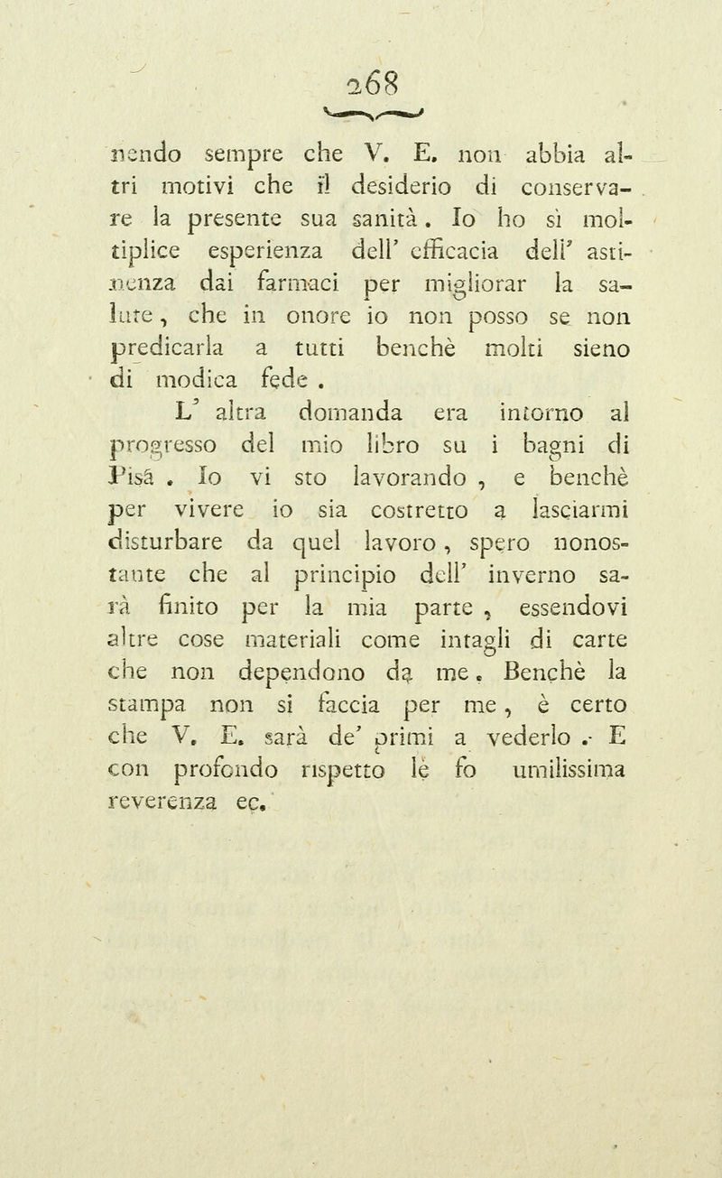 ^68 nendo sempre che V. E, non abbia al- tri motivi che il desiderio di conserva- re ia presente sua sanità. Io ho si mol- tiplice esperienza dell' efficacia dell' asti- .ncnza dai farmaci per migliorar la sa- iute, che in onore io non posso se non predicarla a tutti benché molti sieno di modica fede . L^ altra domanda era intorno al progresso del mio libro su i bagni di Pisa . Io vi sto lavorando , e benché per vivere io sia costretto a lasciarmi disturbare da quel lavoro, spero nonos- tante che al principio dell' inverno sa- rà finito per la mia parte , essendovi altre cose materiali come intagli di carte che non dependono d^ m.e. Benché la stampa non sì faccia per me, è certo che V. E. sarà de' primi a vederlo .- E con profondo rispetto le fo umilissima reverenza ec.