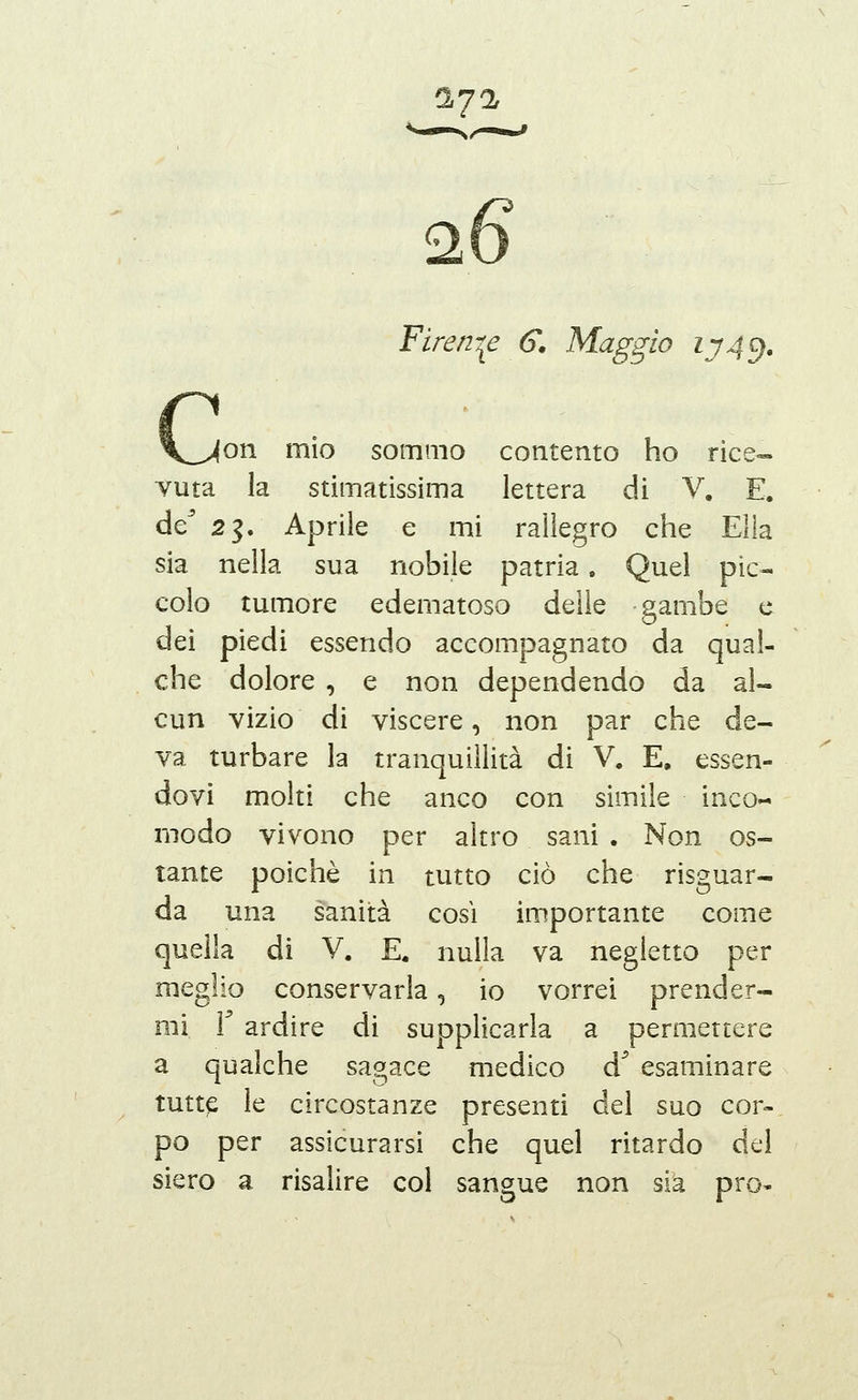 1J% Firen-^e G. Maggio iy4^. [Oli mìo sommo contento ho rice- vuta la stimatissima lettera di V. E. de^ 23. Aprile e mi rallegro che Ella sia nella sua nobile patria. Quel pic- colo tumore edematoso delle gambe e dei piedi essendo accompagnato da qual- che dolore , e non dependendo da al- cun vizio di viscere, non par che de- va turbare la tranquillità di V. E, essen- dovi molti che anco con simile inco- modo vivono per altro sani . Non os- tante poiché in tutto ciò che risguar- da una sanità così importante come quella di V. E. nulla va negletto per meglio conservarla, io vorrei prender- mi ì ardire di supplicarla a permettere a qualche sagace medico d^ esaminare tutte le circostanze presenti del suo cor- po per assicurarsi che quel ritardo del siero a risalire col sangue non sia prò-