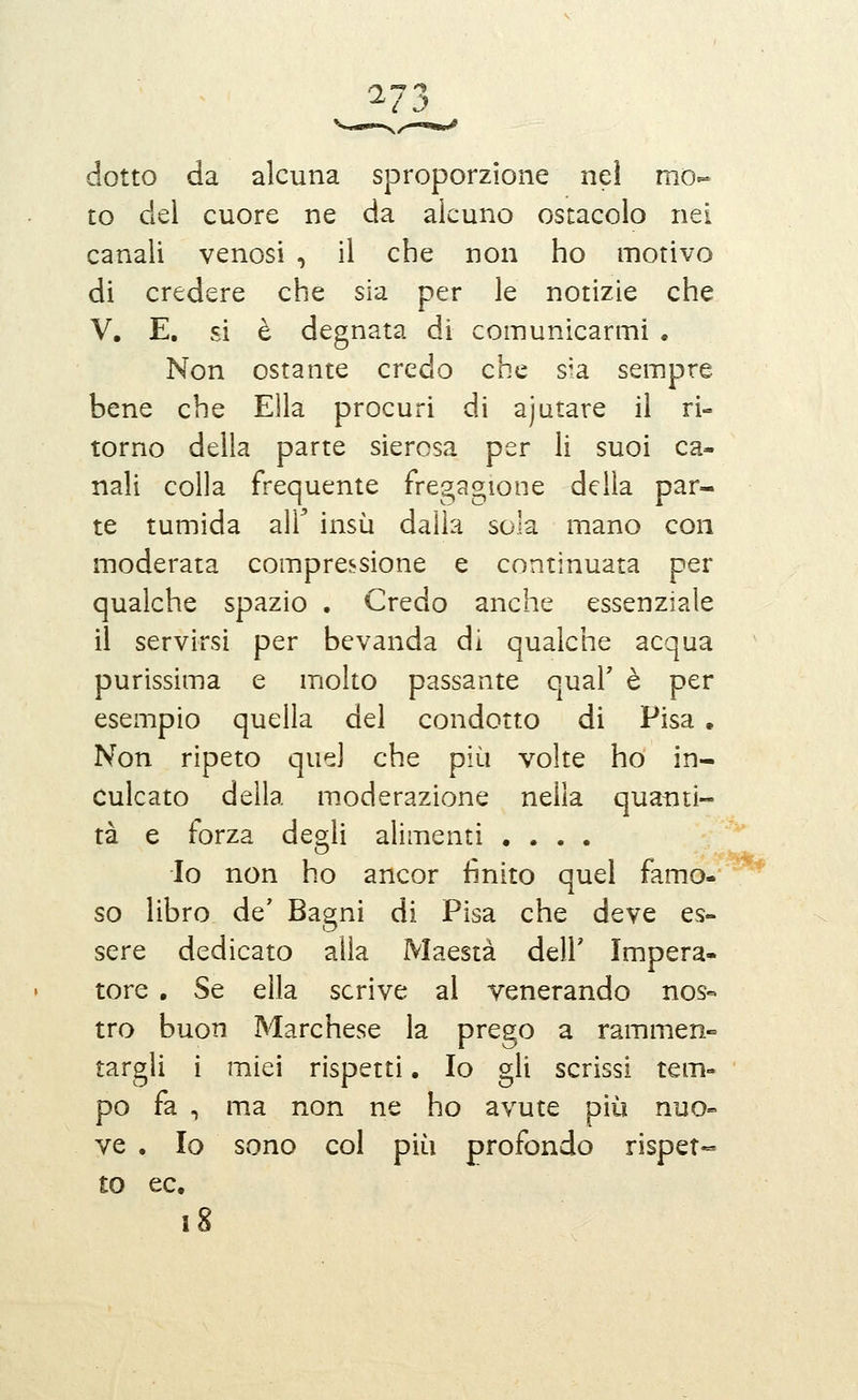 dotto da alcuna sproporzione nel mo- to del cuore ne da alcuno ostacolo nei canali venosi , il che non ho motivo di credere che sia per le notizie che V, E, si è degnata di comunicarmi . Non ostante credo che s^a sempre bene che Ella procuri di ajiitare il ri- torno della parte sierosa per li suoi ca- nali colla frequente fregagione della par- te tumida air insù dalla sola mano con moderata compressione e continuata per qualche spazio . Credo anche essenziale il servirsi per bevanda di qualche acqua purissima e molto passante qual' è per esempio quella del condotto di Pisa . Non ripeto quel che più volte ho in- culcato della moderazione nella quanti- tà e forza degli alimenti .... Io non ho ancor finito quel famo- so libro de' Bagni di Pisa che deve es- sere dedicato alla Maestà dell' Impera- tore , Se ella scrive al venerando nos« tro buon Marchese la prego a rammen- targli i miei rispetti. Io gli scrissi tem* pò fa , ma non ne ho avute più nuo- ve , Io sono col più profondo rispet- to ec. i8