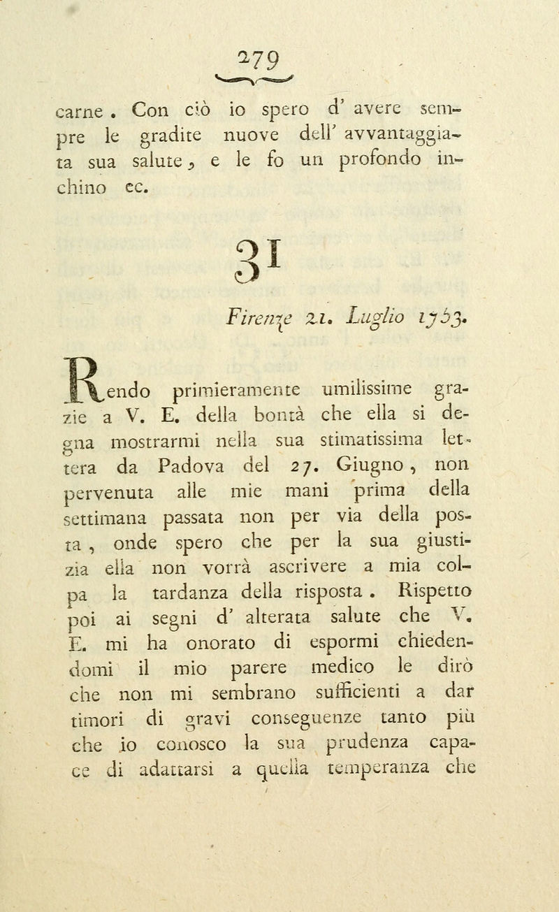 '^19 . ^ carne . Con ciò io spero d' avere sem- pre le gradite nuove delF avvantaggia- ta sua salute j, e le fo un profondo in- chino ce. 31 Firenze zi. Luglio lyòj* R ^ endo primieramente umilissime gra- zie a V. E. della bontà che ella si de- gna mostrarmi nella sua stimatissima let» o tera da Padova del 27. Giugno, non pervenuta alle mie mani prima della settimana passata non per via della pos- ta , onde spero che per la sua giusti- zia ella non vorrà ascrivere a mia col- pa la tardanza della risposta . Rispetto poi ai segni d' alterata salute che V, E. mi ha onorato di espormi chieden- domi il mio parere medico le dirò che non mi sembrano sufficienti a dar timori di gravi conseguenze tanto più che io conosco la sua prudenza capa- ce di adattarsi a quella temperanza che