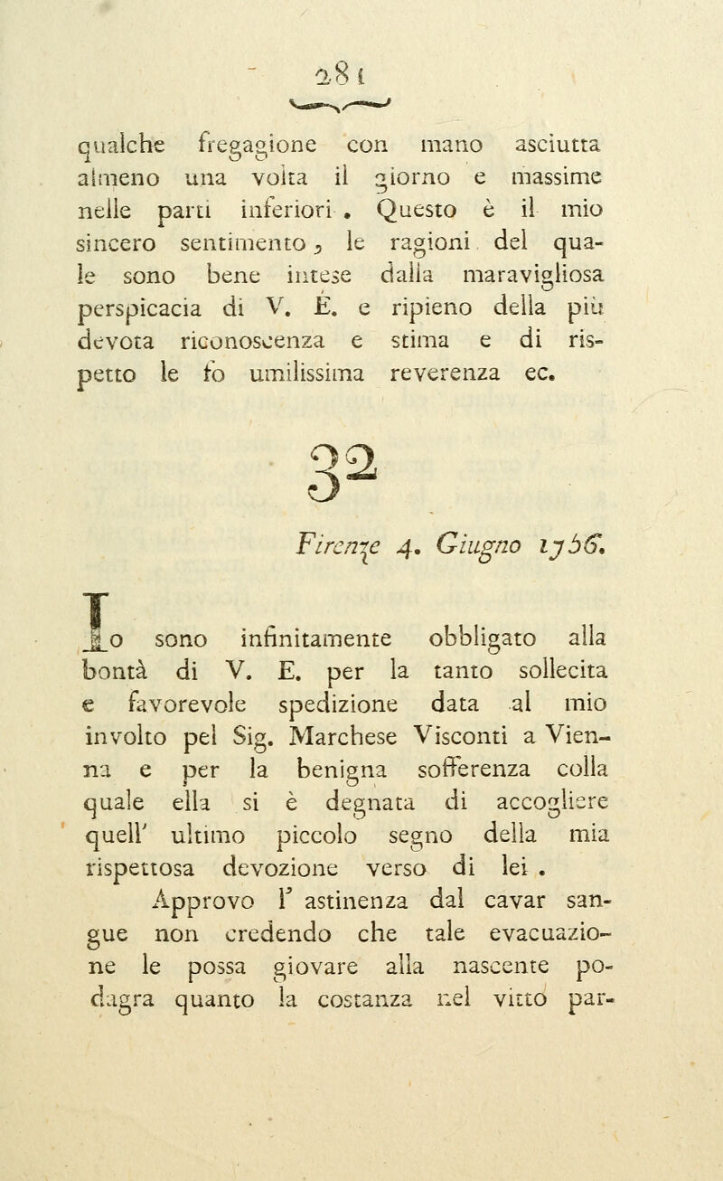 a8i qualche fregagione con mano asciutta almeno una volta il giorno e massime nelle parti inferiori . Questo ò il mio sincero sentimento j, le ragioni dei qua- le sono bene intese dalia maravis'iiosa perspicacia di V. E. e ripieno delia più devota riconoscenza e stima e di ris- petto le io umilissima reverenza ec. Firenze 4, Giugno lyòff, _|_o sono infinitamente obbligato alla bontà di V. E. per la tanto sollecita € favorevole spedizione data al mio involto pel Sig. Marchese Visconti a Vien- na e per la benigna sofferenza colla quale ella si è degnata di accogliere queir ultimo piccolo segno delia mia rispettosa devozione verso di lei . Approvo r astinenza dal cavar san- gue non credendo che tale evacuazio- ne le possa giovare alla nascente po- dagra quanto la costanza nel vitto par-