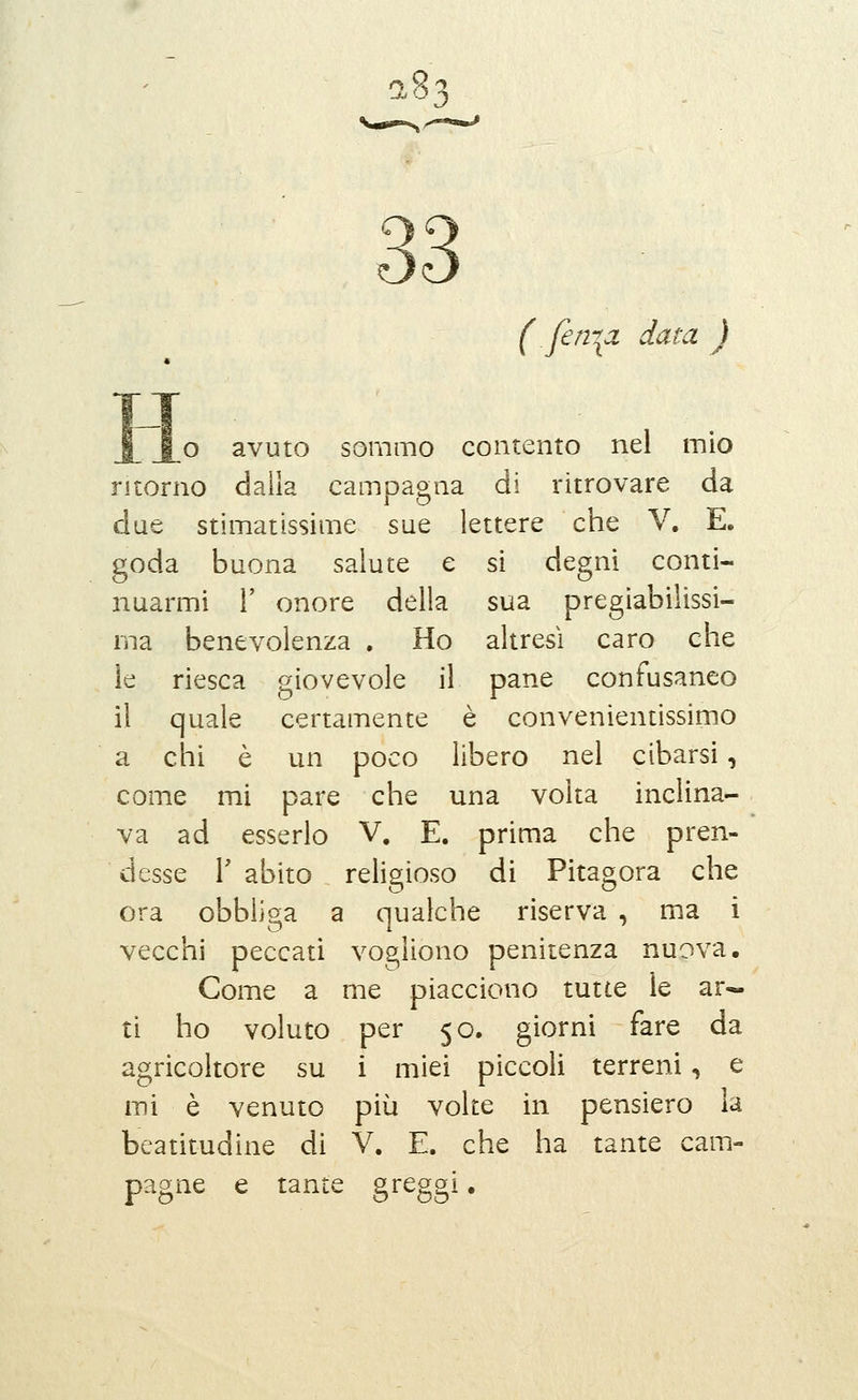 a83 ( fen-^a data ) o avuto sommo contento nel mio ritorno dalla campagna di ritrovare da due stimatissime sue lettere che V. E. goda buona salute e si degni conti- nuarmi r onore della sua pregiabilissi- rna benevolenza . Ho altresì caro che le riesca giovevole il pane confusaneo il quale certamente è convenientissimo a chi è un poco libero nel cibarsi, come mi pare che una volta inclina- va ad esserlo V. E. prima che pren- desse 1' abito religioso di Pitagora che ora obbii?>a a qualche riserva , ma i vecchi peccati vogliono penitenza nuova. Come a me piacciono tutte le ar- ti ho voluto per 50. giorni fare da agricoltore su i miei piccoli terreni, e mi è venuto più volte in pensiero la beatitudine di V. E. che ha tante cam- pagne e tante greggi •