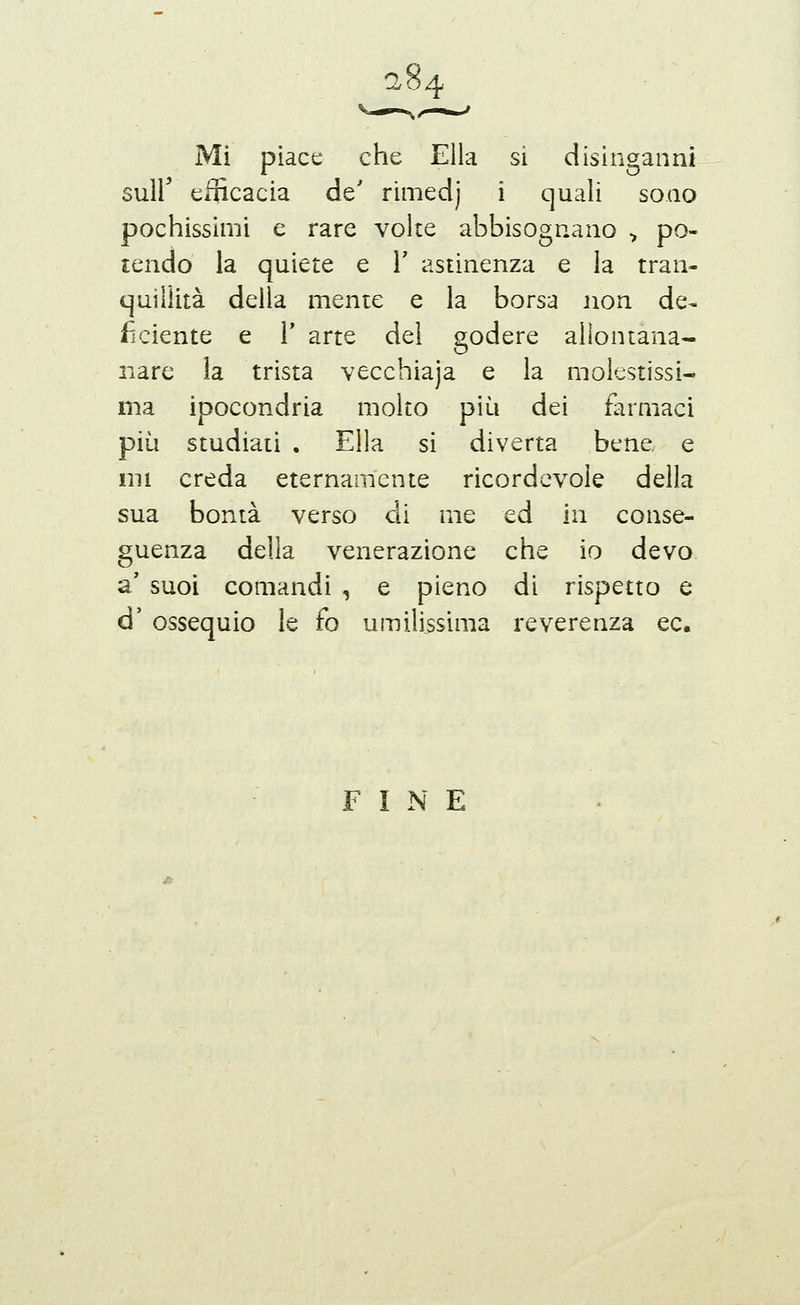 8 Mi piace che Ella si disinganni suir efficacia de' rimedj i quali sono pochissimi e rare volte abbisognano ^ po- tendo la quiete e V astinenza e la tran- quillità della mente e la borsa non de- ficiente e r arte del godere allontana- nare la trista vecchiaja e la molestissi- ma ipocondria molto più dei farmaci più studiati . Ella si diverta bene e ini creda eternamente ricordevole della sua bontà verso di me ed in conse- guenza della venerazione che io devo a' suoi comandi , e pieno di rispetto e d' ossequio le fo umilissima reverenza ec. FINE