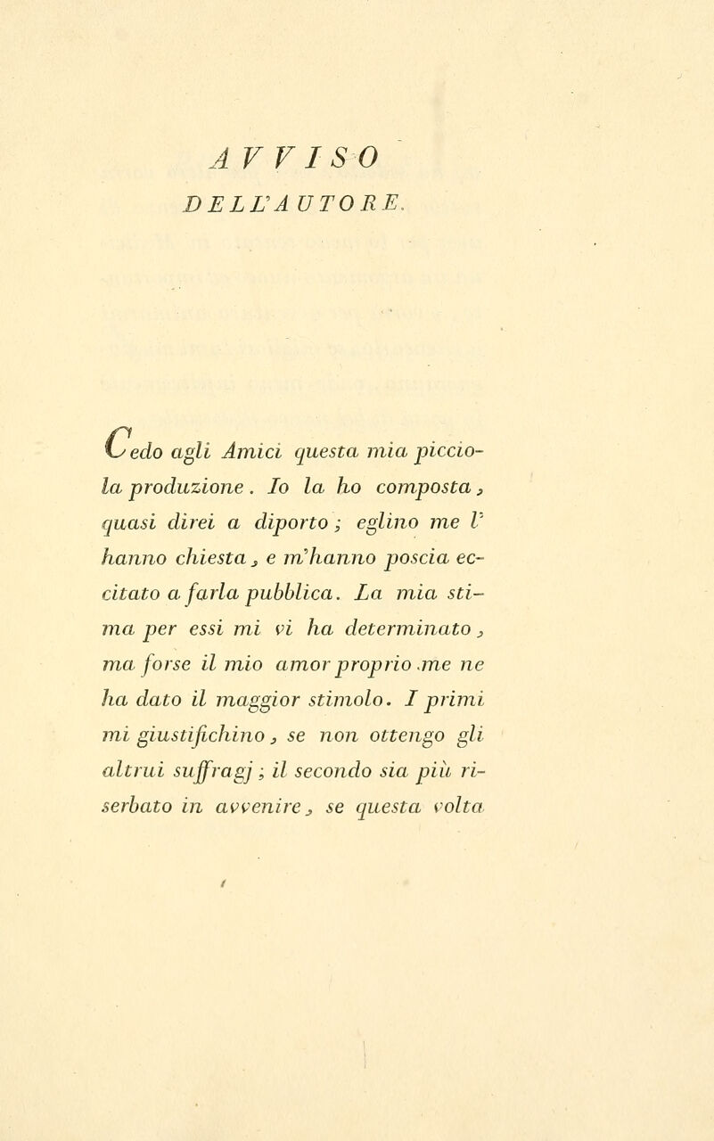 ArvISO BELTÀ UTORE, edo agli Amici questa mia piccio- la produzione . Io la ho com,posta, (juasi direi a diporto ; eglino me V hanno chiesta^ e m'hanno poscia ec- citato a farla pubblica. La mia sti- ma per essi mi pi ha determinato j, ma forse il mio amor proprio .me ne ha dato il maggior stimolo. Iprimi mi giustifichino 3 se non ottengo gli altrui suffragi ' ^^ secondo sia pili ri- serbato in avvenire^ se questa volta.