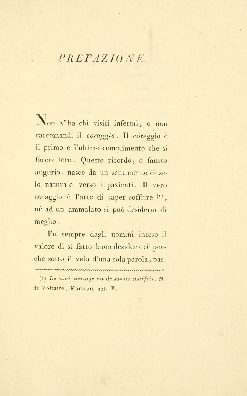 PREFAZIONE. ±\ on v' ha chi visiti infermi 5 e non raccomandi il coraggio. Il coraggio è il primo e l'ultimo complimento che si faccia loro. Questo ricordo, o fausto augurio, nasce da un sentimento di ze- lo naturale verso i pazienti. Il vero coraggio è l'arte di saper soffrire ('^, né ad un ammalato si può desiderar di meglio . Fu sempre dagli uomini inteso il valore di sì fatto buon desiderio: il per- chè sotto il velo d'una sola parola 5 pas- (i) Le vrai courage est de savoir souffrir. M.