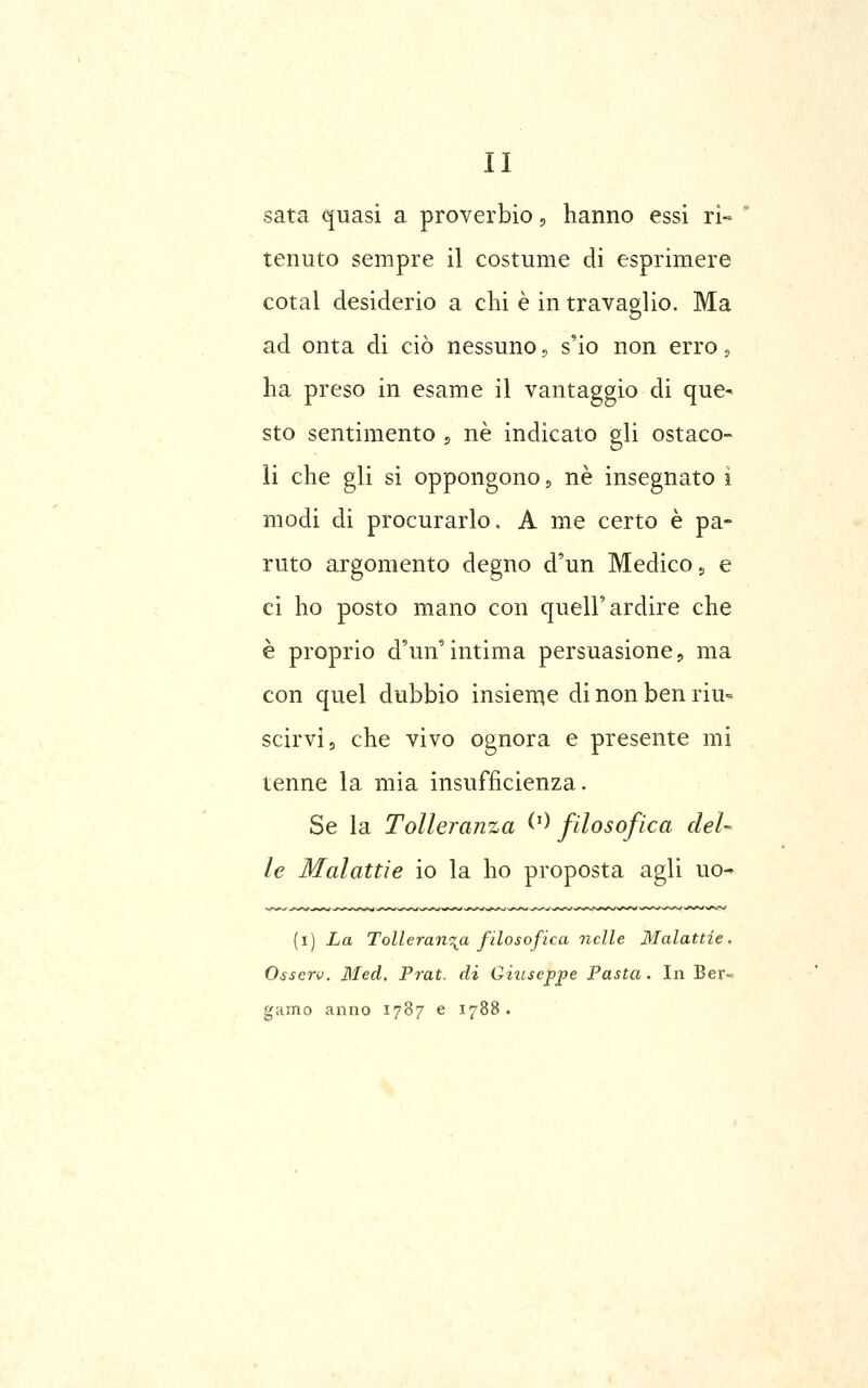 sata quasi a proverbio, hanno essi ri- tenuto sempre il costume di esprimere cotal desiderio a chi è in travaglio. Ma ad onta di ciò nessuno ^ s'io non erro s ha preso in esame il vantaggio di que- sto sentimento 5 né indicato gli ostaco- li che gli si oppongono, né insegnato i modi di procurarlo. A me certo è pa- ruto argomento degno d'un Medico j e ci ho posto mano con quell'ardire che è proprio d'un'intima persuasione, ma con quel dubbio insieme di non ben riu- scirvi, che vivo ognora e presente mi tenne la mia insufficienza. Se la Tolleranza ^^^ filosofica deU le Malattie io la ho proposta agli uo- (i) La Tolleranza filosofica nelle Malattie. Osscrv. Med. Prat. di Giuseppe Pasta. In Ber- gamo anno 1787 e 1788.