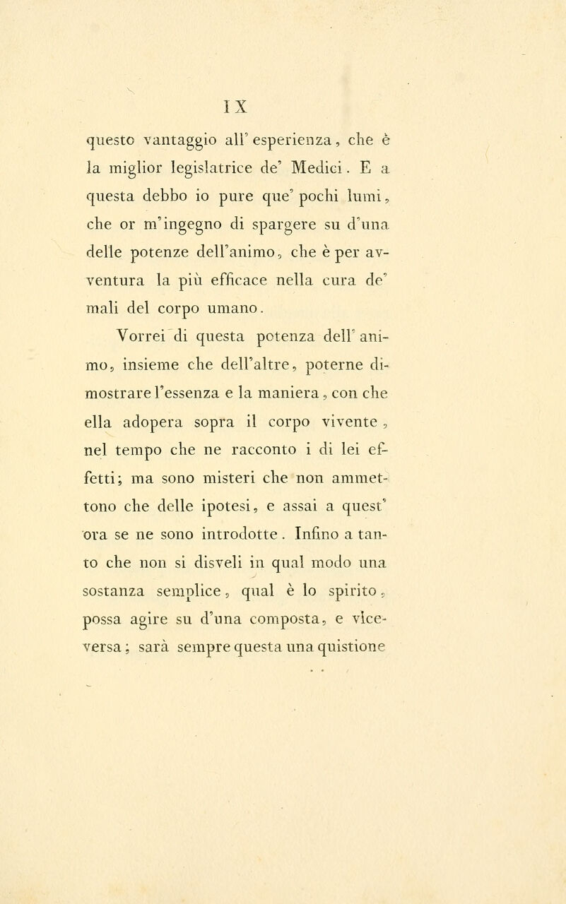 questo vantaggio all' esperienza, clie è la miglior legislatrice de' Medici. E a questa debbo io pure que' pochi lumi, che or m'ingegno di spargere su d'una delle potenze dell'animo, che è per av- ventura la più efficace nella cura de' mali del corpo umano. Vorrei di questa potenza dell'ani- mo, insieme che dell'altre, poterne di- mostrare l'essenza e la maniera, con che ella adopera sopra il corpo vivente , nel tempo che ne racconto i di lei ef- fetti; ma sono misteri che non ammet- tono che delle ipotesi, e assai a quest' ora se ne sono introdotte . Infino a tan- to che non si disveli in qual modo una sostanza semplice, qual è lo spirito ^ possa agire su d'una composta, e vice- versa; sarà sempre questa una quistione