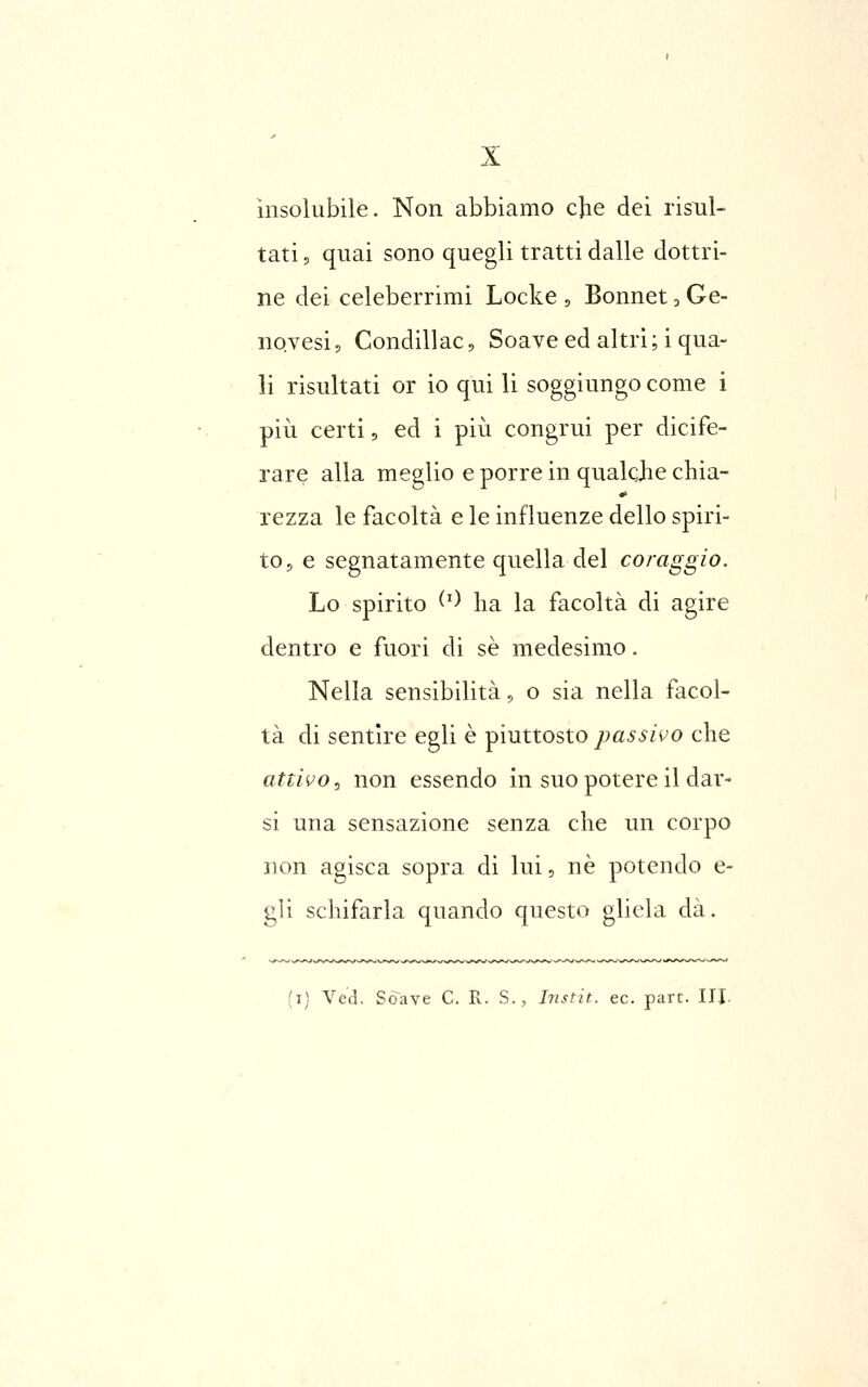 insolubile. Non abbiamo cjie dei risul- tati , quai sono quegli tratti dalle dottri- ne dei celeberrimi Locke , Bonnet, Ge- novesi p Condillac, Soave ed altri ; i qua- li risultati or io qui li soggiungo come i pili certi 5 ed i più congrui per dicife- rare alla meglio e porre in qualcjie chia- rezza le facoltà e le influenze dello spiri- to, e segnatamente quella del coraggio. Lo spirito ^') ha la facoltà di agire dentro e fuori di se medesimo. Nella sensibilità, o sia nella facol- tà di sentire egli è piuttosto passivo che attivo .> non essendo in suo potere il dar- si una sensazione senza che un corpo non agisca sopra di lui, ne potendo e- gli schifarla quando questo gliela dà. (i) Ved. Soave C. R. S., Jnstit. ec. purt. HJ.