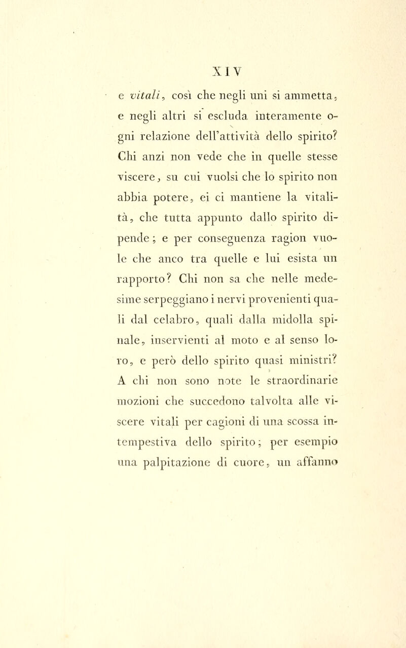 e vitali^ così che negli uni si ammettaj e negli altri si escluda interamente o- gni relazione dell'attività dello spirito? Chi anzi non vede che in quelle stesse viscere ;, su cui vuoisi che lo spirito non abbia potere, ei ci mantiene la vitali- tà, che tutta appunto dallo spirito di- pende ; e per conseguenza ragion vuo- le che anco tra quelle e lui esista un rapporto? Chi non sa che nelle mede- sime serpeggiano i nervi provenienti qua- li dal celabro, quali dalla midolla spi- nale, inservienti al moto e al senso lo- ro, e però dello spirito quasi ministri? A chi non sono note le straordinarie mozioni che succedono talvolta alle vi- scere vitali per cagioni di una scossa in- tempestiva dello spirito ; per esempio una palpitazione di cuore, un affanno