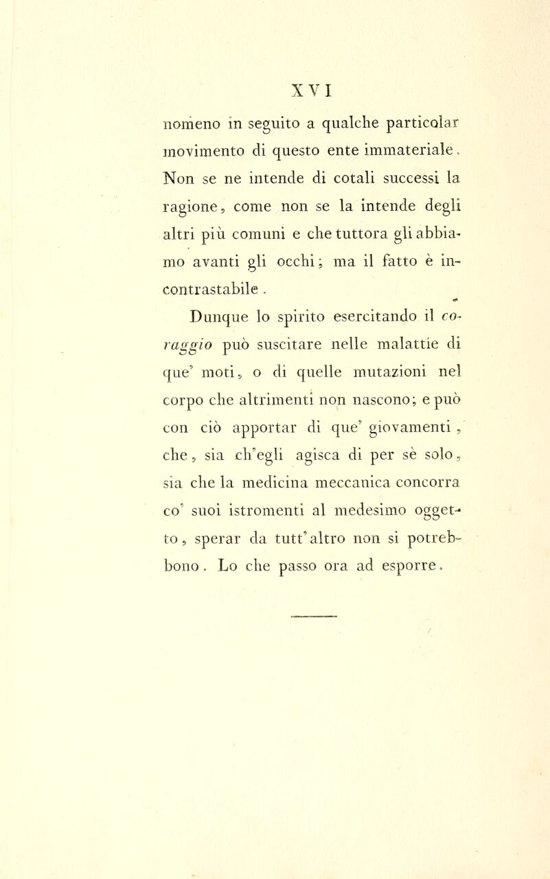 nomeno in seguito a qualche particolar movimento di questo ente immateriale. Non se ne intende di cotali successi la ragione, come non se la intende degli altri pili comuni e che tuttora gli abbia- mo avanti gli occhi ; ma il fatto è in- contrastabile . Dunque lo spirito esercitando il co- raggio può suscitare nelle malattie di que' moti 5, o di quelle mutazioni ne] corpo che altrimenti non nascono; e può con ciò apportar di que' giovamenti , che 5 sia ch'egli agisca di per se solo, sia che la medicina meccanica concorra co' suoi istromenti al medesimo ogget- to 5 sperar da tutt' altro non si potreb- bono. Lo che passo ora ad esporre,