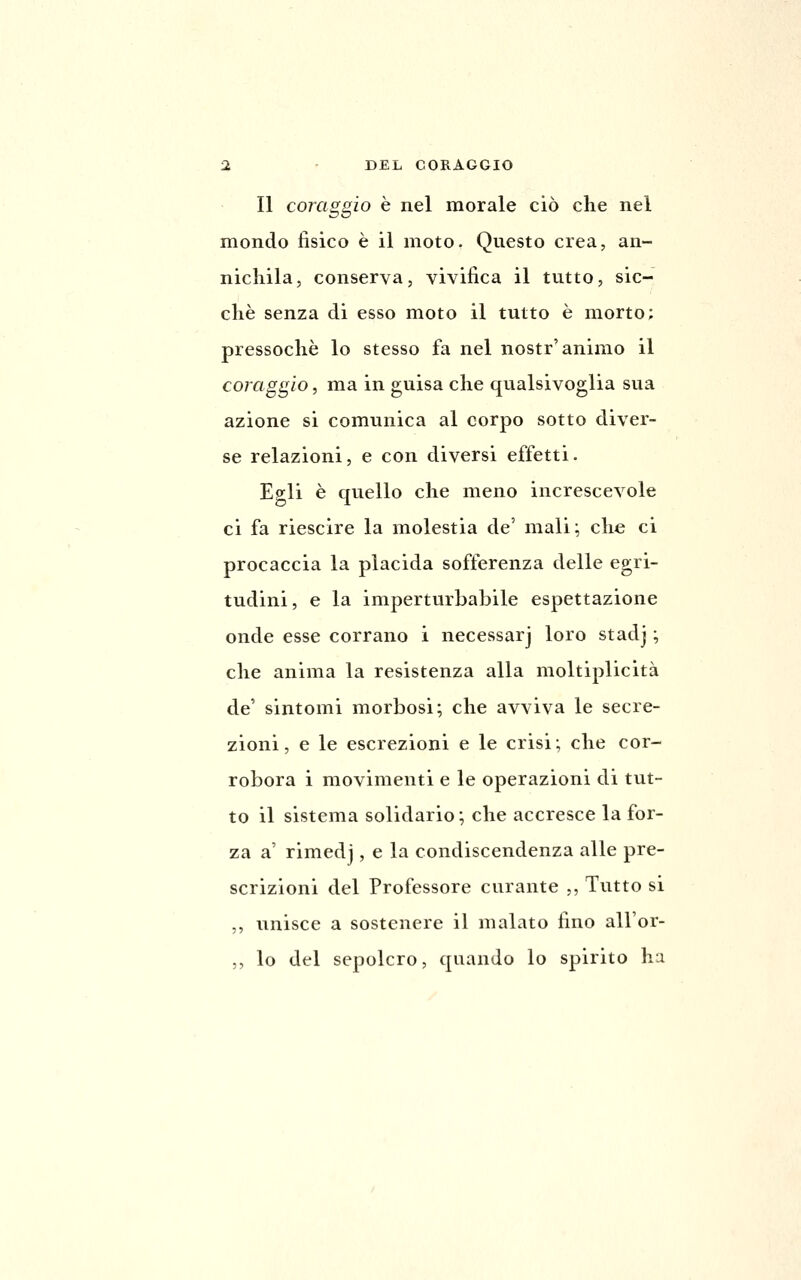 Il coraggio è nel morale ciò che nel mondo fisico è il moto. Questo crea, an- nichila, conserva, vivifica il tutto, sic- ché senza di esso moto il tutto è morto; pressoché lo stesso fa nel nostr'animo il coraggio, ma in guisa che qualsivoglia sua azione si comunica al corpo sotto diver- se relazioni, e con diversi effetti. Egli è quello che meno increscevole ci fa riescire la molestia de' mali; che ci procaccia la placida sofferenza delle egri- tudini, e la imperturbabile espettazione onde esse corrano i necessarj loro stadj ; che anima la resistenza alla moltiplicità de' sintomi morbosi; che avviva le secre- zioni , e le escrezioni e le crisi ; che cor- robora i movimenti e le operazioni di tut- to il sistema solidario; che accresce la for- za a' rimedj, e la condiscendenza alle pre- scrizioni del Professore curante ,, Tutto si ,, unisce a sostenere il malato fino all'or- ,, lo del sepolcro, quando lo spirito hix