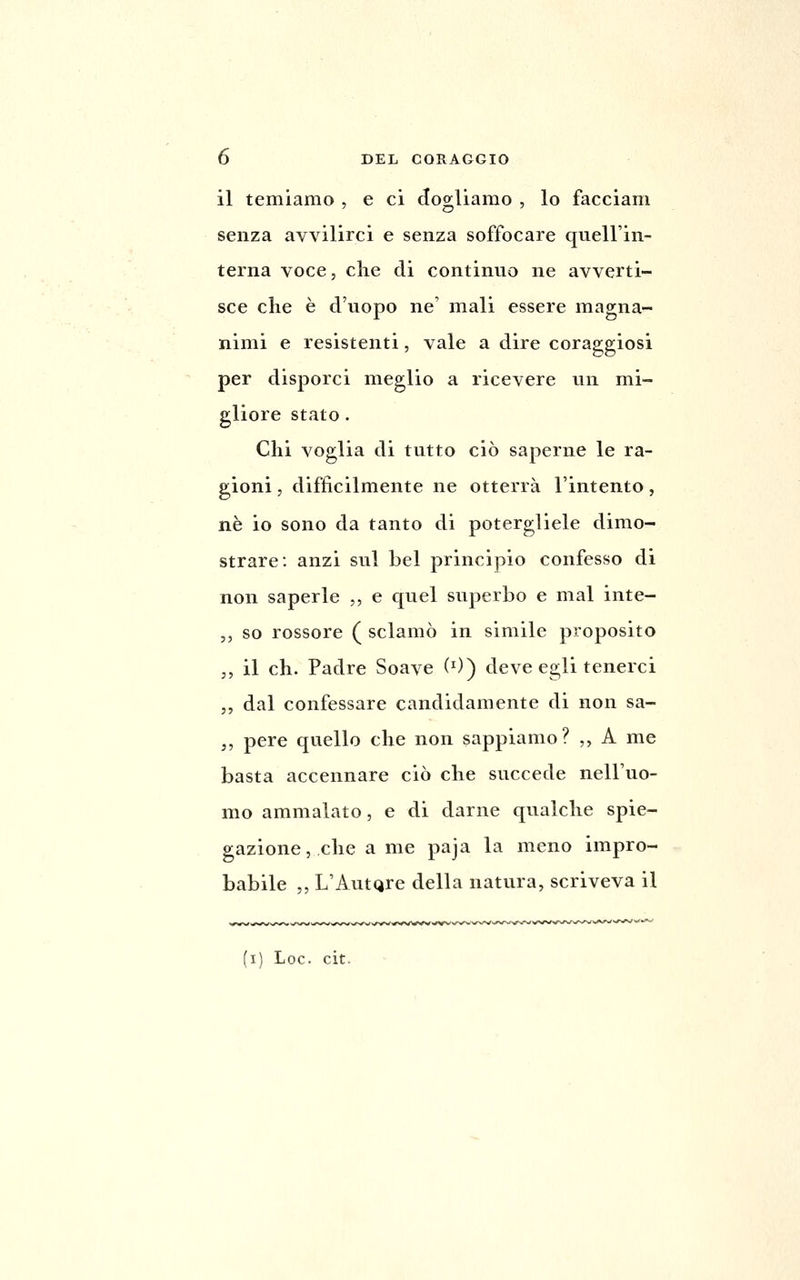 il temiamo , e ci dogliamo , lo facciam senza avvilirci e senza soffocare quell'in- terna voce, che di continuo ne avverti- sce che è d'uopo ne' mali essere magna- nimi e resistenti, vale a dire coraggiosi per disporci meglio a ricevere un mi- gliore stato. Chi voglia di tutto ciò saperne le ra- gioni , difficilmente ne otterrà l'intento, né io sono da tanto di potergliele dimo- strare: anzi sul bel principio confesso di non saperle ,, e quel sitperbo e mal inte- ,, so rossore ( sclamò in simile proposito ,, il eh. Padre Soave (0) deve egli tenerci ,, dal confessare candidamente di non sa- ,, pere quello che non sappiamo? ,, A me basta accennare ciò che succede nell'uo- mo ammalato, e di darne qualche spie- gazione, che a me paja la meno impro- babile ,, L'AutQre della natura, scriveva il (i) Loc. cit.
