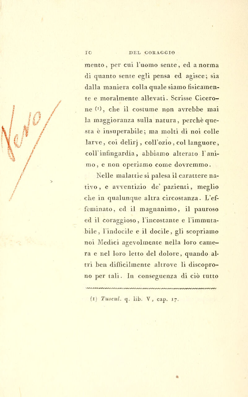 mento, per cui l'uomo sente, ed a norma di quanto sente egli pensa ed agisce; sia dalla maniera colla quale siamo fisicamen- te e moralmente allevati. Scrisse Cicero- ne (0, che il costume npn avrebbe mai la maggioranza sulla natura, perchè que- sta è insuperabile; ma molti di noi colle larve, coi delirj , coU'ozio , col languore, coirinfingardia, abbiamo alterato T ani- mo , e non operiamo come dovremmo. Nelle malattie si palesa il carattere na- tivo , e avventizio de' pazienti, meglio che in qualunque altra circostanza. L'ef- feminato , ed il magnanimo, il pauroso ed il coraggioso, l'incostante e l'immuta- bile, lindocile e il docile, gli scopriamo noi Medici agevolmente nella loro came- ra e nel loro letto del dolore, quando al- tri ben difficilmente altrove li discopro- no per tali. In conseguenza di ciò tutto