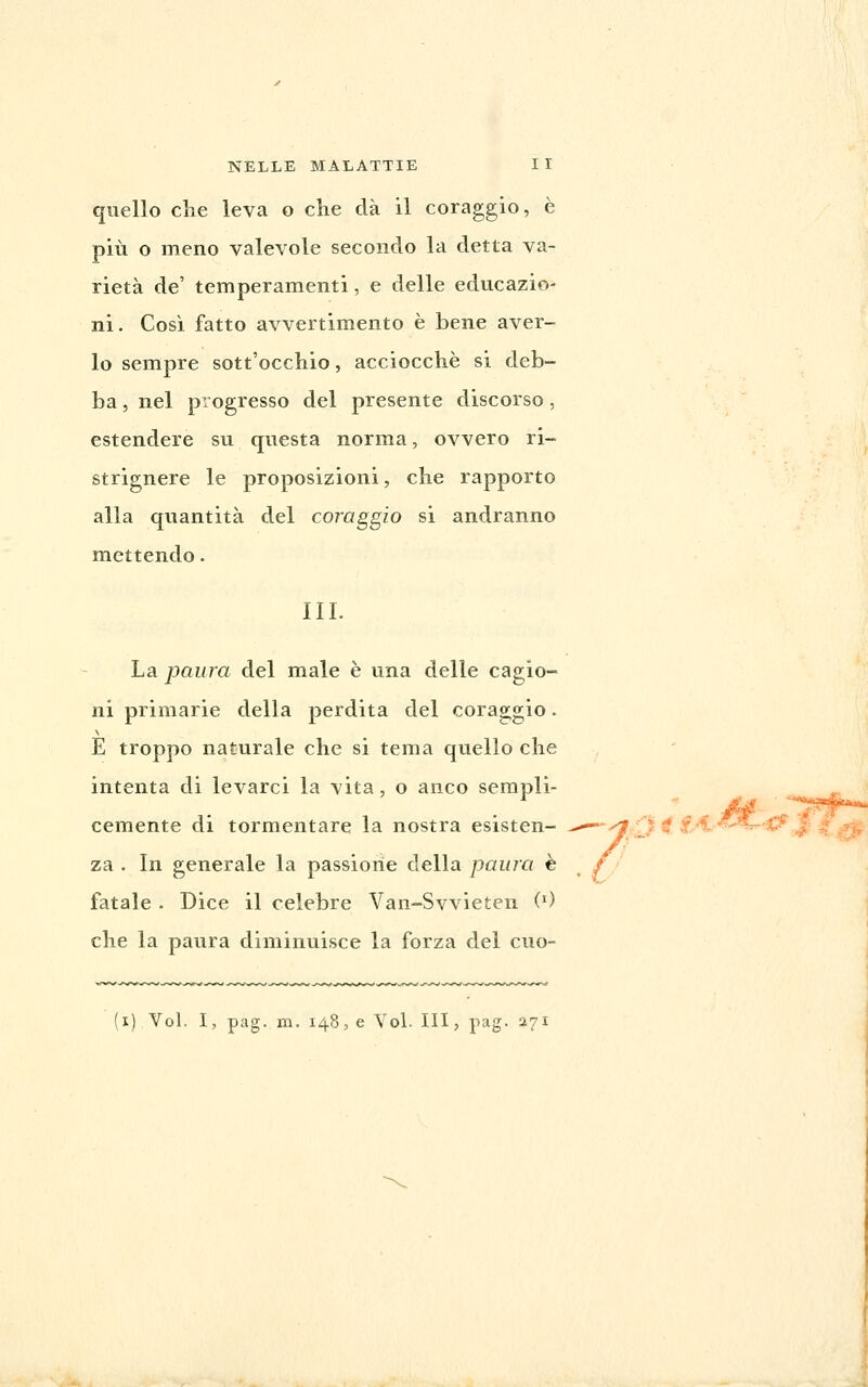 quello che leva o che dà il coraggio, è più o meno valevole secondo la detta va- rietà de' temperamenti, e delle educazio- ni. Così fatto avvertimento è bene aver- lo sempre sott'occhio, acciocché si deb- ba , nel progresso del presente discorso, estendere su questa norma, ovvero ri- strignere le proposizioni, che rapporto alla quantità del coraggio si andranno mettendo. III. La paura del male è una delle cagio- ni primarie della perdita del coraggio. E troppo naturale che si tema quello che intenta di levarci la vita, o anco sempli- Gemente di tormentare la nostra esisten- ^—-^ 0 ^ £-1'^^-^'^^'4^ za . In generale la passione della paura è // fatale . Dice il celebre Van-Svvieten (0 che la paura diminuisce la forza del cuo- (i) Voi. I, pag. ITI. 148, e Voi. Ili, pag. 271