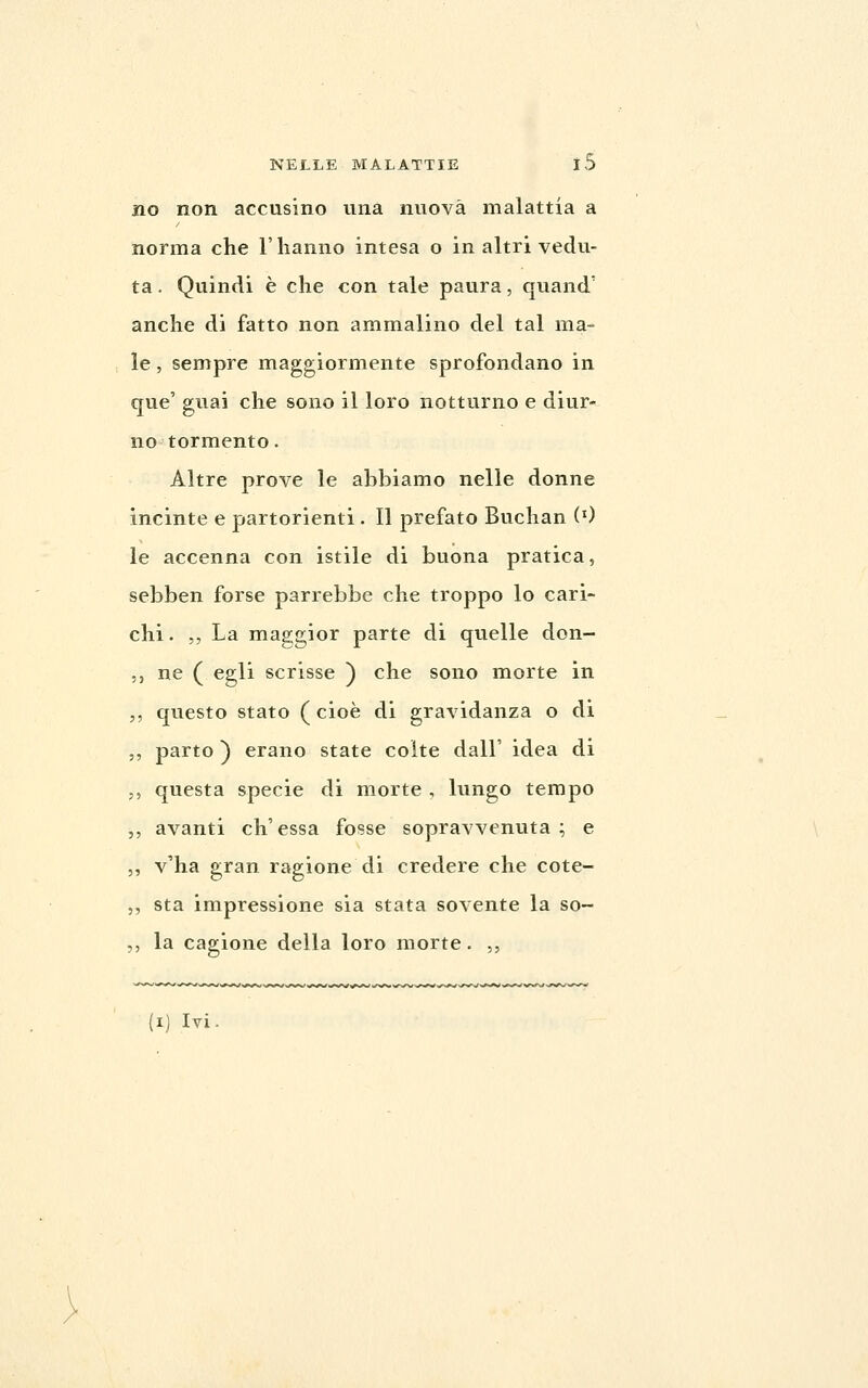 no non accusino una nuova malattia a norma che l'hanno intesa o in altri vedu- ta . Quindi è che con tale paura, quand' anche di fatto non ammalino del tal ma- le , sempre maggiormente sprofondano in que' guai che sono il loro notturno e diur- no tormento. Altre prove le abbiamo nelle donne incinte e partorienti. Il prefato Buchan (0 le accenna con istile di buona pratica, sebben forse parrebbe che troppo lo cari- chi. ,, La maggior parte di qvielle don- ,, ne ( egli scrisse ) che sono morte in ,, questo stato (cioè di gravidanza o di 5, parto ) erano state coite dall' idea di 5, questa specie di morte , lungo tempo ,, avanti ch'essa fosse sopravvenuta; e ,, v'ha gran ragione di credere che cote- ,, sta impressione sia stata sovente la so- ,, la cagione della loro morte. ,, (i) Ivi.