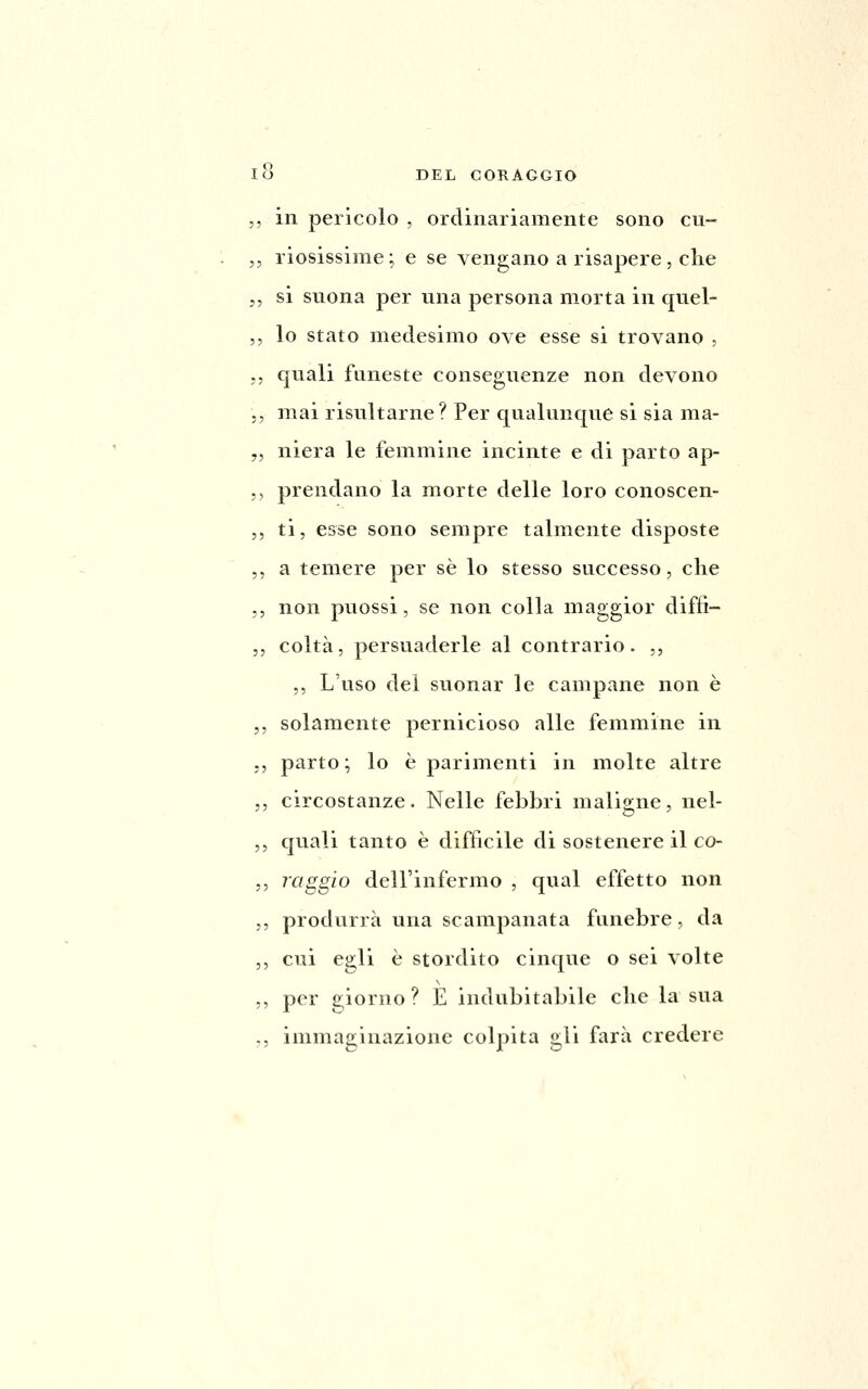 ,, in pericolo , ordinariamente sono cu- ,, riosissime; e se vengano a risapere, che ,, si suona per una persona morta in quel- ,, lo stato medesimo ove esse si trovano , .5 quali funeste conseguenze non devono 5, mai risultarne? Per qualunque si sia ma- ,, niera le femmine incinte e di parto ap- ;, prendano la morte delle loro conoscen- 5, ti, esse sono sempre talmente disposte ,, a temere per sé lo stesso successo, che ,, non puossi, se non colla maggior difti- 5, colta, persuaderle al contrario. ,, ,, L'uso dei suonar le campane non è ,, solamente pernicioso alle femmine in ,, parto; lo è parimenti in molte altre 5, circostanze. Nelle febbri maligne, nel- ,, quali tanto è difficile di sostenere il co- 5, raggio dell'infermo , qual effetto non ,, produrrà una scampanata funebre, da ,, cui egli è stordito cinque o sei volte ,, per giorno? È indubitabile che la sua ,, immaginazione colpita gli farà credere