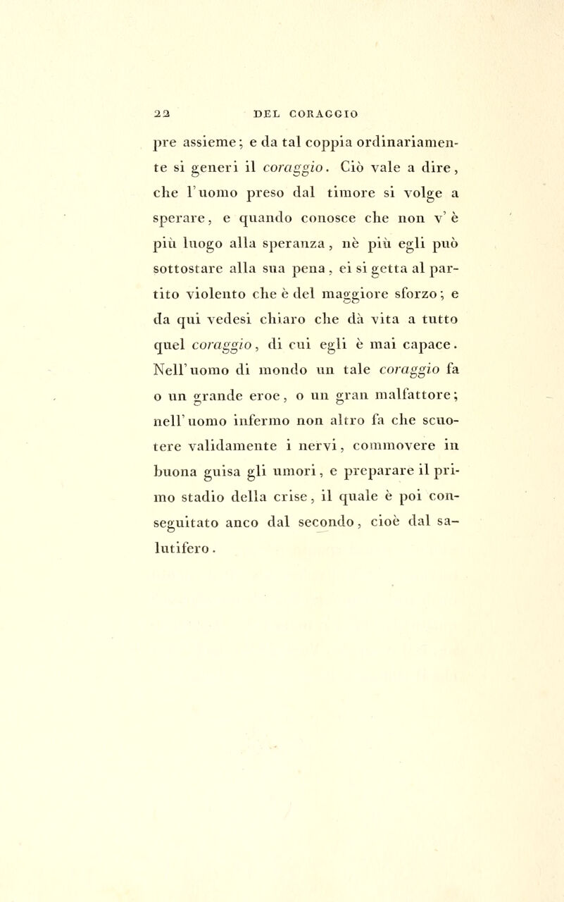 pre assieme ; e da tal coppia ordinariamen- te si generi il coraggio. Ciò vale a dire, che l'uomo preso dal timore si volge a sperare, e quando conosce che non v' è più luogo alla speranza, né più egli può sottostare alla sua pena , ei si getta al par- tito violento che è del maggiore sforzo ; e da qui vedesi chiaro che dà vita a tutto quel coraggio, di cui egli è mai capace. Nell'uomo di mondo un tale coraggio fa o un o^rande eroe, o un o:ran malfattore; nell'uomo infermo non altro fa che scuo- tere validamente i nervi, commovere in buona guisa gli umori, e preparare il pri- mo stadio della crise, il quale è poi con- seguitato anco dal secondo, cioè dal sa- lutifero .