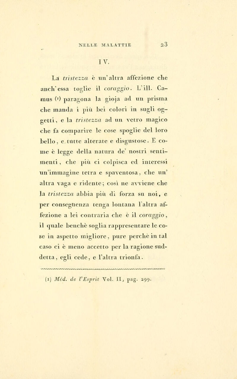 IV. Là tristezza e un'altra affezione che anch'essa toglie il coraggio. L'ili. Ca- mus 0) paragona la gioja ad un prisma che manda i più bei colori in sugli og- getti , e la tristezza ad un vetro magico che fa comparire le cose spoglie del loro bello, e tutte alterate e disgustose. E co- me è legge della natura de' nostri senti- menti , che più ci colpisca ed interessi un'immagine tetra e spaventosa, che un' altra vaga e ridente ; cosi ne avviene che la tristezza abbia più di forza su noi, e per conseguenza tenga lontana l'altra af- fezione a lei contraria che è il coraggio, il quale benché soglia rappresentare le co- se in aspetto migliore, pure perchè in tal caso ci è meno accetto per la ragione sud- detta, egli cede, e l'altra trionfa.