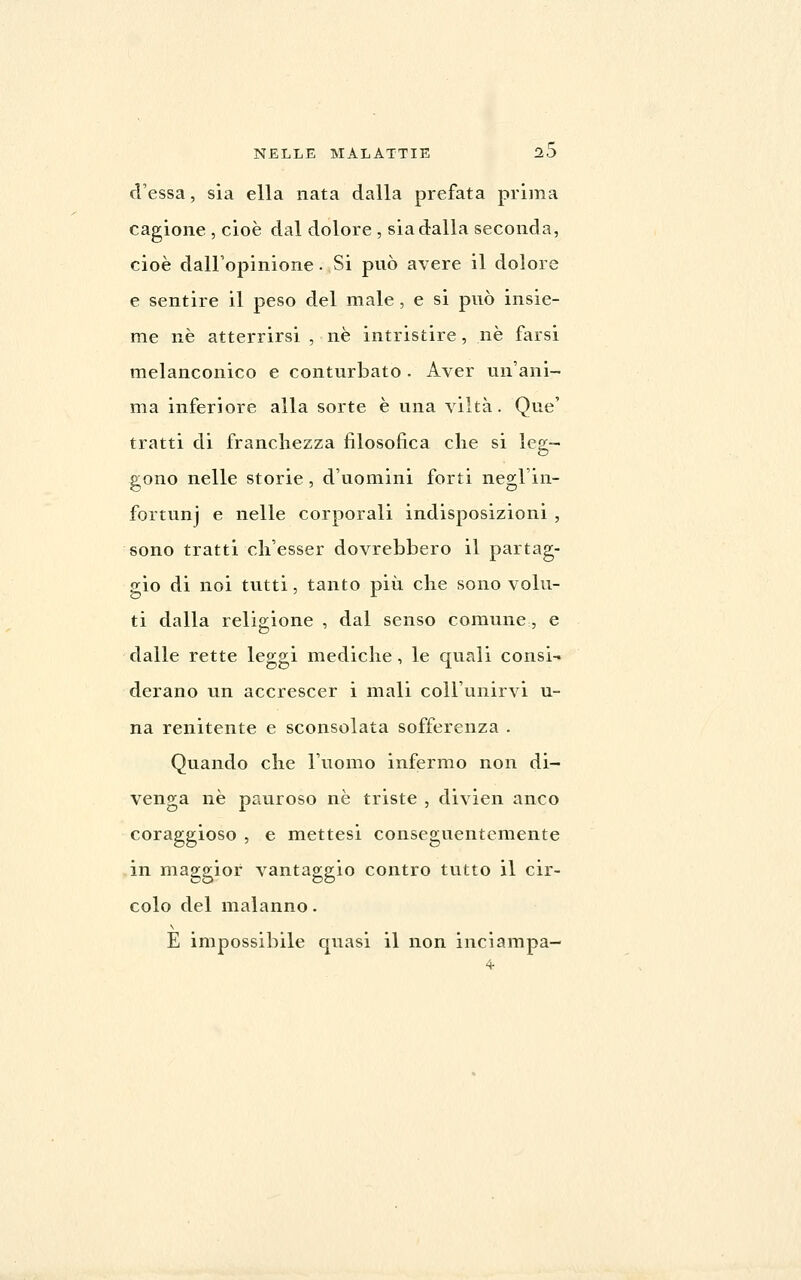 d'essa, sia ella nata dalla prefata prima cagione , cioè dal dolore , sia dalla seconda, cioè dall'opinione. Si può avere il dolore e sentire il peso del male, e si può insie- me né atterrirsi , né intristire, né farsi melanconico e conturbato . Aver un'ani- ma inferiore alla sorte è una viltà. Qne' tratti di franchezza filosofica die si leg- gono nelle storie, d'uomini forti negl'in- fortunj e nelle corporali indisposizioni , sono tratti ch'esser dovrebbero il partag- gio di noi tutti, tanto più che sono volu- ti dalla religione , dal senso comune, e dalle rette leggi mediche, le quali consi- derano un accrescer i mali coll'unirvi u- na renitente e sconsolata sofferenza . Quando che l'uomo infermo non di- venga né pauroso né triste , divien anco coraggioso , e mettesi conseguentemente in maggior vantaggio contro tutto il cir- colo del malanno. E impossibile quasi il non inciampa-