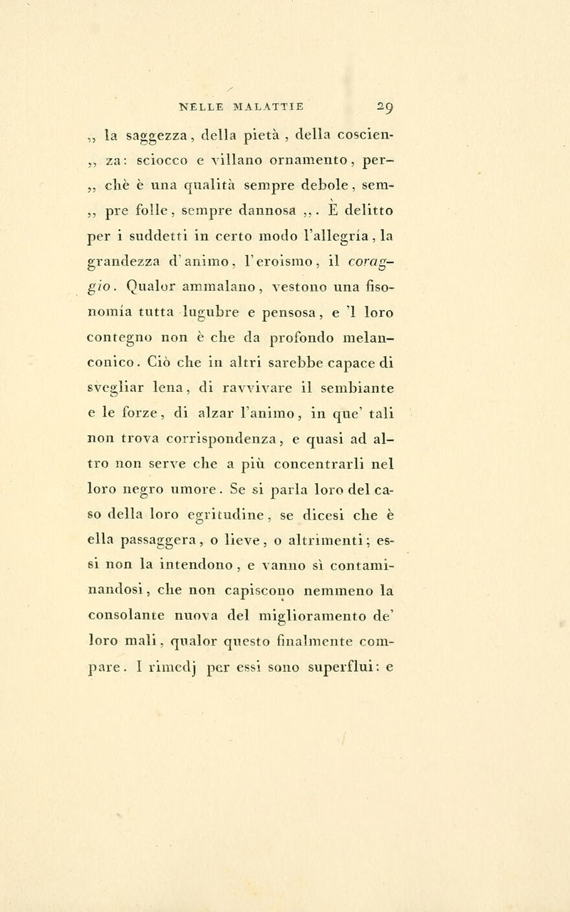 ,, la saggezza, della pietà , della coscien- ,, za : sciocco e villano ornamento, per- ,, elle è una qualità sempre debole, sem- ,, pre folle, sempre dannosa ,,. E delitto per i suddetti in certo modo l'allegria, la grandezza d'animo, l'eroismo, il corag- gio. Qualor ammalano, vestono una fiso- nomia tutta lugubre e pensosa, e 1 loro contegno non è che da profondo melan- conico . Ciò che in altri sarebbe capace di svegliar lena, di ravvivare il sembiante e le forze, di alzar l'animo, in que' tali non trova corrispondenza, e quasi ad al- tro non serve che a più concentrarli nel loro negro umore. Se sì parla loro del ca- so della loro e2;ritudine, se dicesi che è ella passaggera, o lieve , o altrimenti ; es- si non la intendono , e vanno sì contami- nandosi , che non capiscono nemmeno la consolante nuova del miglioramento de' loro mali, qualor questo finalmente com-