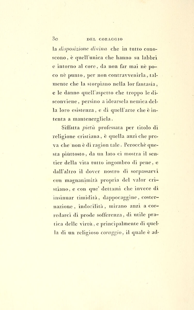 la disposizione divina clie in tutto cono- scono , è quell'unica che hanno su labbri e intorno al core, da non far mai né po- co né punto , per non contravvenirla, tal- mente che la storpiano nella lor fantasia, e le danno quell aspetto che troppo le di- sconviene , persino a idearsela nemica del- la loro esistenza, e di quell'arte che è in- tenta a mantenergliela. Siffatta pietà professata per titolo di religione cristiana, è quella anzi che pro- va che non è di ragion tale . Perocché que- sta piuttosto, da un lato ci mostra il sen- tier della vita tutto ingombro di pene, e dall'altro il dover nostro di sorpassarvi con magnanimità propria del valor cri- stiano, e con que' dettami che invece di insinuar timidità, dappocaggine, coster- nazione , indocilità , mirano anzi a cor- redarci di prode sofferenza, di utile pra- tica delle virtù, e principalmente di quel- \a di un religioso coraggio:, il quale é ad-