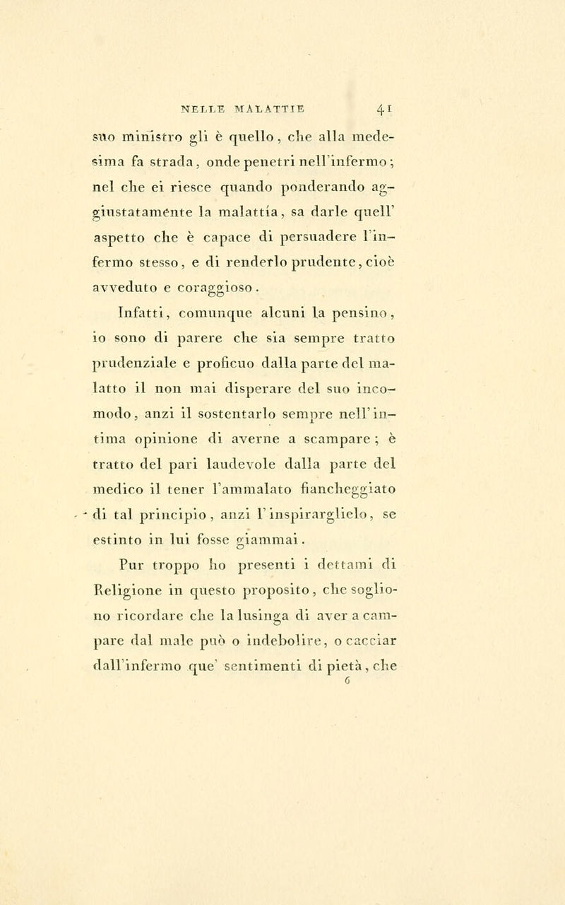 SUO ministro gli è quello, che alla mede- sima fa strada , onde penetri nell'infermo ; nel che ei riesce quando ponderando ag- giustatamente la malattia, sa darle quell' aspetto che è capace di persuadere l'in- fermo stesso, e di renderlo prudente, cioè avveduto e coraggioso. Infatti, comvinque alcuni la pensino, io sono di parere che sia sempre tratto prudenziale e proficvio dalla parte del ma- latto il non mai disperare del suo inco- modo, anzi il sostentarlo sempre nell'in- tima opinione di averne a scampare ; è tratto del pari laudevole dalla parte del medico il tener l'ammalato fiancheggiato ' ' di tal principio , anzi l'inspirarglielo , se estinto in lui fosse g-iammai. Pur troppo ho presenti i dettami di Religione in questo proposito, che soglio- no ricordare che la lusinga di aver a cam- pare dal male può o indebolire, o cacciar dall'infermo que' sentimenti di pietà, che 6