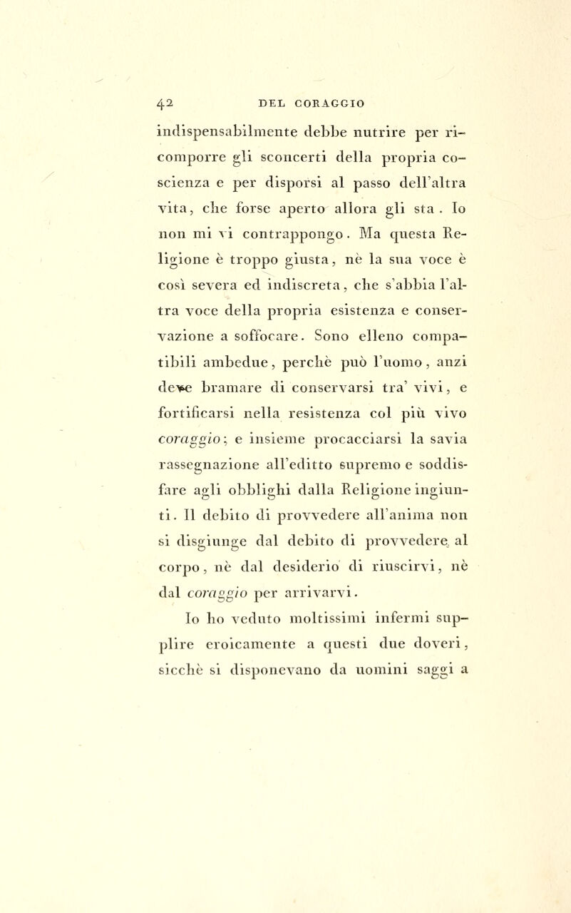 indispensabilmente debbe nutrire per ri- comporre gli sconcerti della propria co- scienza e per disporsi al passo dell'altra vita, die forse aperto allora gli sta . Io non mi vi contrappongo. Ma questa Re- ligione è troppo giusta, ne la sua voce è così severa ed indiscreta, che s'abbia l'al- tra voce della propria esistenza e conser- vazione a soffocare. Sono elleno compa- tibili ambedue, perchè può l'uomo, anzi dcAp^ bramare di conservarsi tra' vivi, e fortificarsi nella resistenza col più vivo coraggio ; e insieme procacciarsi la savia rassegnazione all'editto supremo e soddis- fare agli obblighi dalla Religione ingiun- ti. 11 debito di provvedere all'anima non si disgiunge dal debito di provvedere al corpo, né dal desiderio di riuscirvi, uè dal coraggio per arrivarvi. lo ho veduto moltissimi infermi sup- plire eroicamente a questi due doveri, sicché si disponevano da uomini saggi a