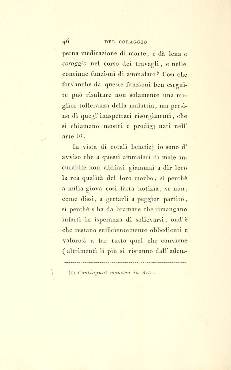 petua meditazione di morte, e dà lena e coraggio nel corso dei travagli, e nelle continue funzioni di ammalato ? Così che fors'anclie da queste funzioni ben esegui- te può risultare non solamente una mi- glior tolleranza della malattia, ma persi- no di quegl'inaspettati risorgimenti, che si chiamano mostri e prodigj nati nelF arte (0 . In vista di cotali bcnefizj io sono d' avviso che a questi ammalati di male in- curabile non abbiasi giammai a dir loro la rea qualità del loro morbo , sì perchè a nulla giova cosi fatta notizia, se non, come dissi, a gettarli a peggior partito , si perchè s'iia da bramare che rimangano infatti in isperanza di sollevarsi ; ond' è che restano sufficientemente obbedienti e valorosi a far tutto quel che conviene ( altrimenti li più si ristanno dall' adem- 'i) Coritinc/unt monstra iiv Arte