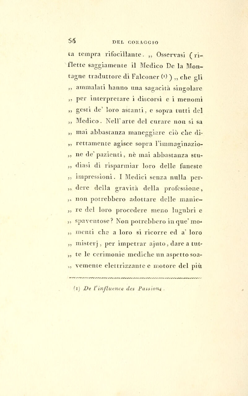 ta tempra rifocillante. ,, Osservasi (ri- flette saggiamente il Medico De la Mon- tagne traduttore di Falconer (') ) ,, che gli ammalati hanno una sao;acità sino^olare per interpretare i discorsi e i menomi gesti de' loro astanti, e sopra tutti del Medico. Neir arte del curare non si sa mai abbastanza maneggiare ciò che di- rettamente agisce sopra l'immaginazio- ne de' pazienti, né mai abbastanza stu- diasi di risparmiar loro delle funeste impressioni. I Medici senza nulla per- dere della gravità della professione, non potrebbero adottare delle manie- re del loro procedere meno lugubri e spaventose? Non potrebbero in que' mo* menti che a loro si ricorre ed a' loro mister] , per impetrar ajuto, dare a tut- te le cerimonie mediche un aspetto soa- vemente elettrizzante e motore del più (l) De Viìifiuenca des Passiona .