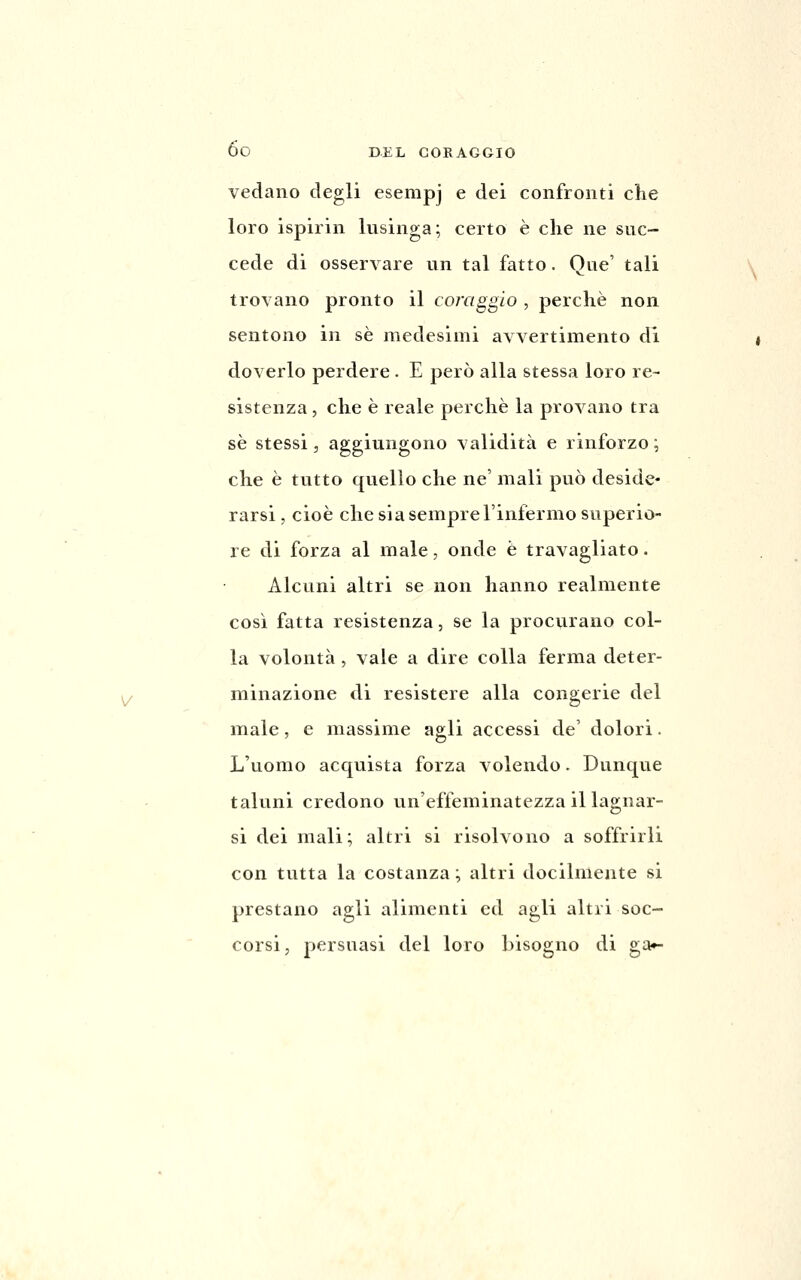 vedano degli esempj e dei confronti che loro ispirin lusinga; certo è che ne suc- cede di osservare un tal fatto. Que' tali trovano pronto il coiriggio , perchè non sentono in sé medesimi avvertimento di doverlo perdere. E però alla stessa loro re- sistenza , che è reale perchè la provano tra se stessi, aggiungono validità e rinforzo ; che è tutto quello che ne' mali può deside- rarsi, cioè che sia sempre l'infermo superio- re di forza al male, onde è travagliato. Alcuni altri se non hanno realmente cosi fatta resistenza, se la procvirano col- la volontà , vale a dire colla ferma deter- minazione di resistere alla congerie del male, e massime agli accessi de' dolori. L'uomo acquista forza volendo. Dunque taluni credono un'effeminatezza il lagnar- si dei mali; altri si risolvono a soffrirli con tutta la costanza ; altri docilmente si prestano agli alimenti ed agli altri soc- corsi, persuasi del loro bisogno di ga»-