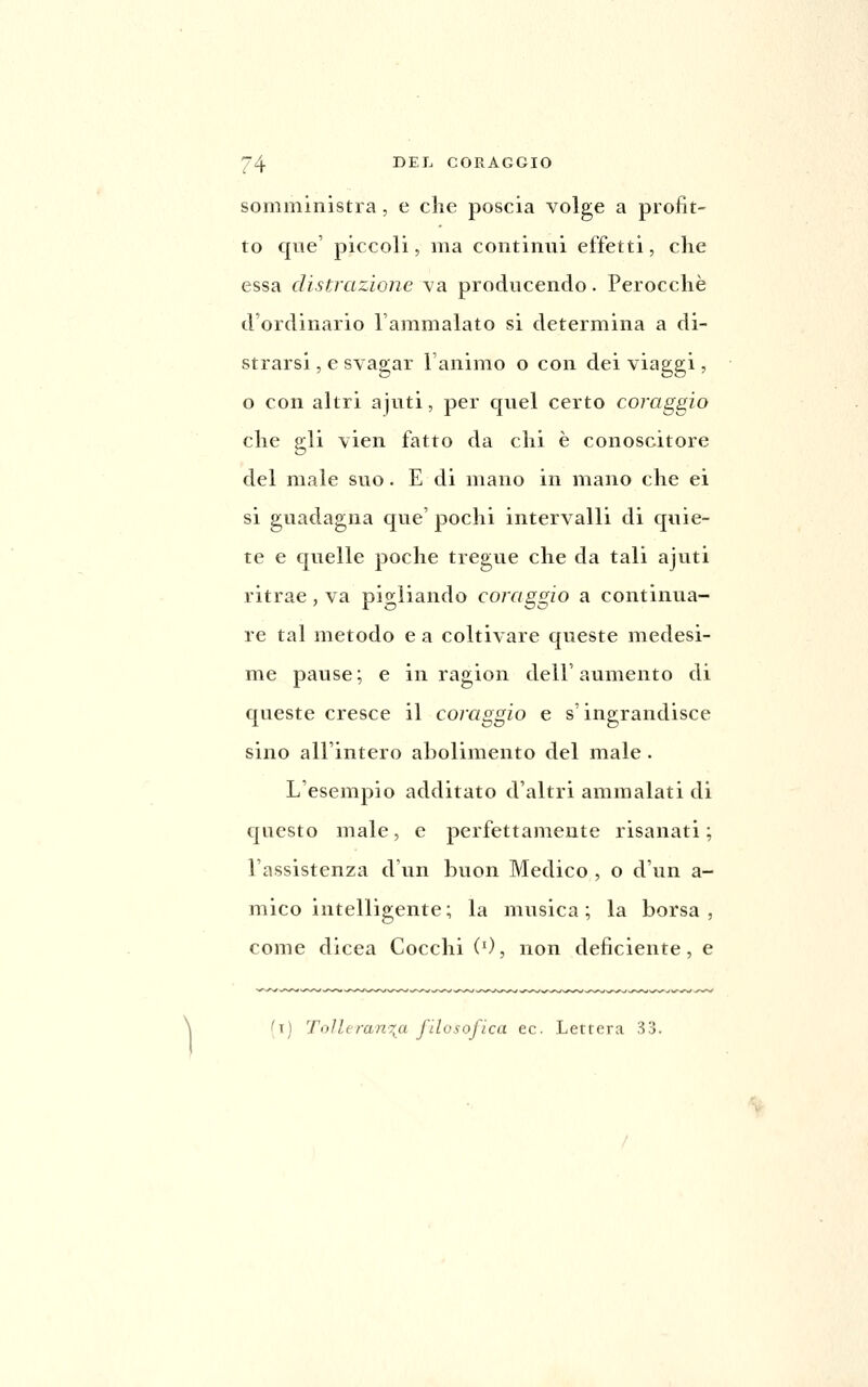 somministra, e che poscia volge a profit- to que' piccoli, ma continui effetti, che essa distrazione va producendo. Perocché d'ordinario l'ammalato si determina a di- strarsi , e svagar l'animo o con dei viaggi, o con altri ajuti, per quel certo coraggio che gli vien fatto da chi è conoscitore del male suo. E di mano in mano che ei si guadagna que' pochi intervalli di quie- te e quelle poche tregue che da tali ajuti ritrae, va pigliando coraggio a continua- re tal metodo e a coltivare queste medesi- me pause ; e in ragion dell' aumento di queste cresce il coraggio e s'ingrandisce sino all'intero abolimento del male. L'esempio additato d'altri ammalati di questo male, e perfettamente risanati ; l'assistenza d'un buon Medico , o d'un a- mico intelligente; la musica; la borsa, come dicea Cocchi ('), non deficiente, e (t) ToJltranr^a filosofica ec. Letrera 33.