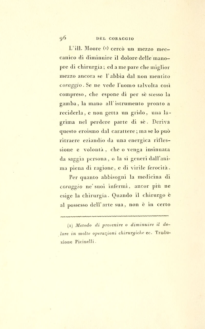 L'ili. Moore (0 cercò un mezzo mec- canico di diminuire il dolore delle mano- pre di chirurgia ; ed a me pare che miglior mezzo ancora se l'abbia dal non mentito coraggio. Se ne vede l'uomo talvolta così compreso, che espone di per sé stesso la gamba, la mano all' istrumento pronto a reciderla, e non getta un grido, una la- grima nel perdere parte di sé. Deriva questo eroismo dal carattere ; ma se lo può ritraere eziandio da una energica rifles- sione e volontà , che o veng-a insinuata da saggia persona, o la sì generi dall'ani- ma piena di ragione, e di virile ferocità. Per quanto abbisogni la medicina di coraggio ne'suoi infermi, ancor più ne esio-e la chiruro;ia. Quando il chirurgo è al possesso dell'arte sua, non è in certo (i) Metodo di prevenire o diminuire il do- lore in molte opera'^ioni chirtir^iche ec. Tradu- zione Picinelli.