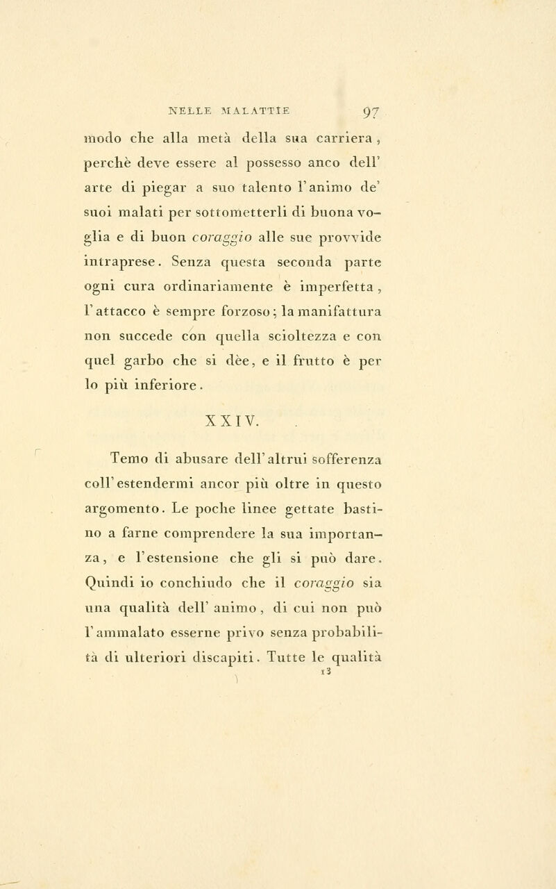 modo che alla metà della sua carriera , perchè deve essere al possesso anco dell' arte di piegar a suo talento l'animo de' suoi malati per sottometterli di buona vo- glia e di buon coraggio alle sue provvide intraprese. Senza questa seconda parte ogni cura ordinariamente è imperfetta, r attacco è sempre forzoso ; la manifattura non succede con quella scioltezza e con quel garbo che si dèe, e il frutto è per lo più inferiore. XXIV. Temo di abusare dell' altrui sofferenza coir estendermi ancor più oltre in questo argomento. Le poche linee gettate basti- no a farne comprendere la sua importan- za, e l'estensione che gli si può dare. Quindi io conchiudo che il coraggio sia una qualità dell' animo , di cui non può l'ammalato esserne privo senza probabili- tà di ulteriori discapiti. Tutte le qualità