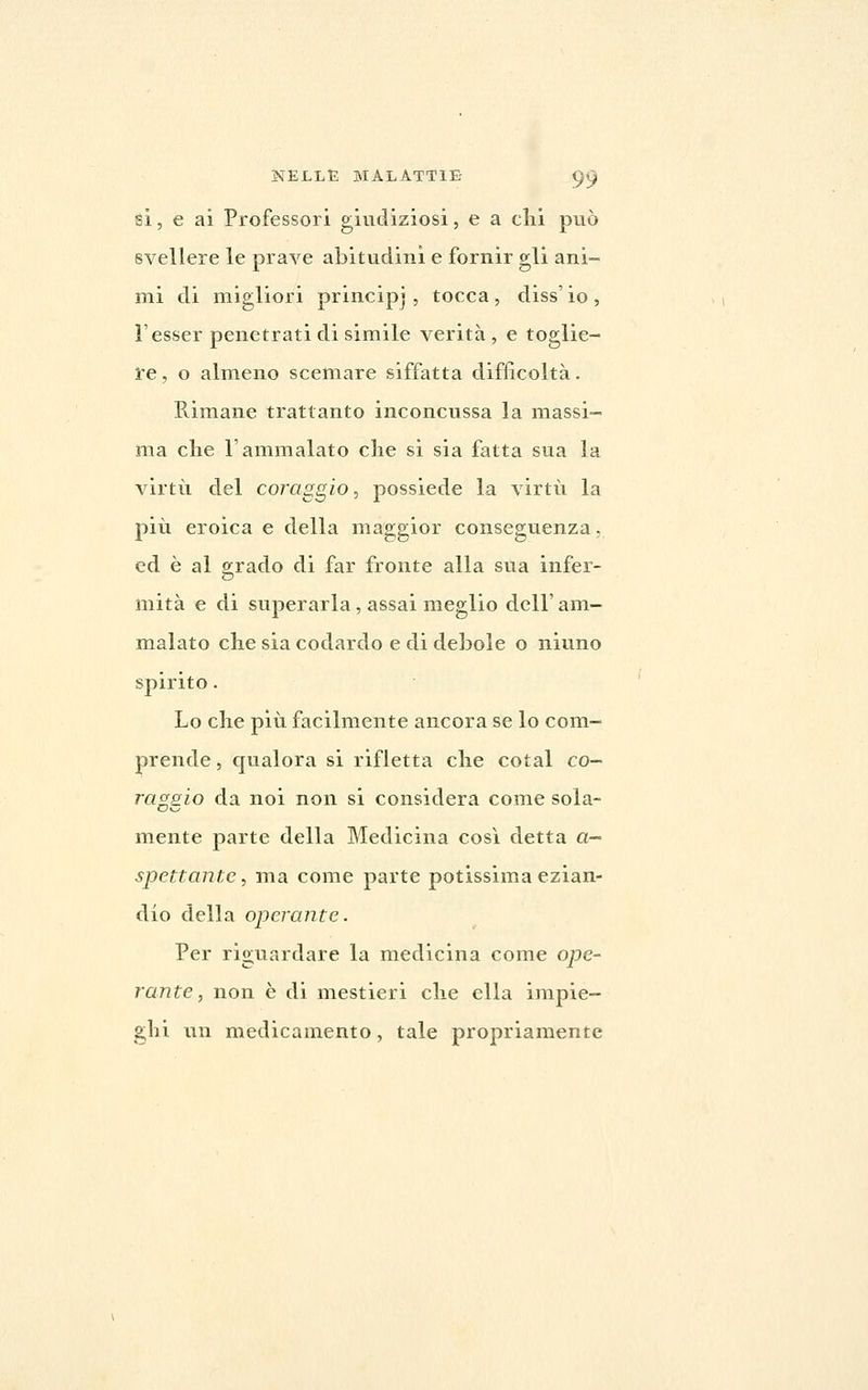 si, e ai Professori giudiziosi, e a chi può svellere le prave abitudini e fornir gli ani- mi di migliori princip] , tocca , diss' io , l'esser penetrati di simile verità, e toglie- re , o almeno scemare siffatta difficoltà. Rimane trattanto inconcussa la massi- ma die l'ammalato che si sia fatta sua la virtù del coì'aggio, possiede la virtù la più eroica e della maggior conseguenza, ed è al girado di far fronte alla sua infer- mità e di superarla, assai meglio dell' am- malato che sia codardo e di debole o ninno spirito. Lo che più facilmente ancora se lo com- prende, qualora si rifletta che cotal co- raggio da noi non si considera come sola- mente parte della Medicina così detta a- spettante, ma come parte potissima ezian- dio della operante. Per riguardare la medicina come ope- rante, non è di mestieri che ella impie- ghi un medicamento, tale propriamente