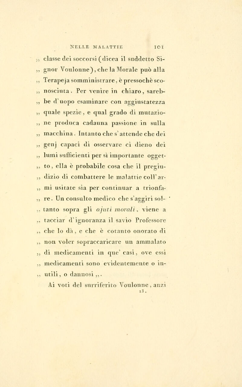 classe dei soccorsi (dicea il suddetto Si- gnor Voulonne), die la Morale può alla Terapeja somministrare, è pressoché sco- nosciuta . Per venire in chiaro, sareb- be d'uopo esaminare con aggiustatezza quale spezie, e qual grado di mutazio- ne produca cadauna passione in sulla macchina . Intanto che s'attende che dei genj capaci di osservare ci dieno dei lumi sufficienti per sì importante ogget- to , ella è probabile cosa che il pregiu- dizio di conibattere le malattie coli'ar- mi usitate sia per continuar a trionfa- re. Un consulto medico che s'aggiri sol- tanto sopra gli ajuti morali, viene a tacciar d'ignoranza il savio Professore che lo dà, e che è cotanto onorato di non voler sopraccaricare un ammalato di medicamenti in que' casi, ove essi medicamenti sono evidentemente o in- utili, o dannosi ,,. Ai voti del surriferito Voulonne, anzi i3.