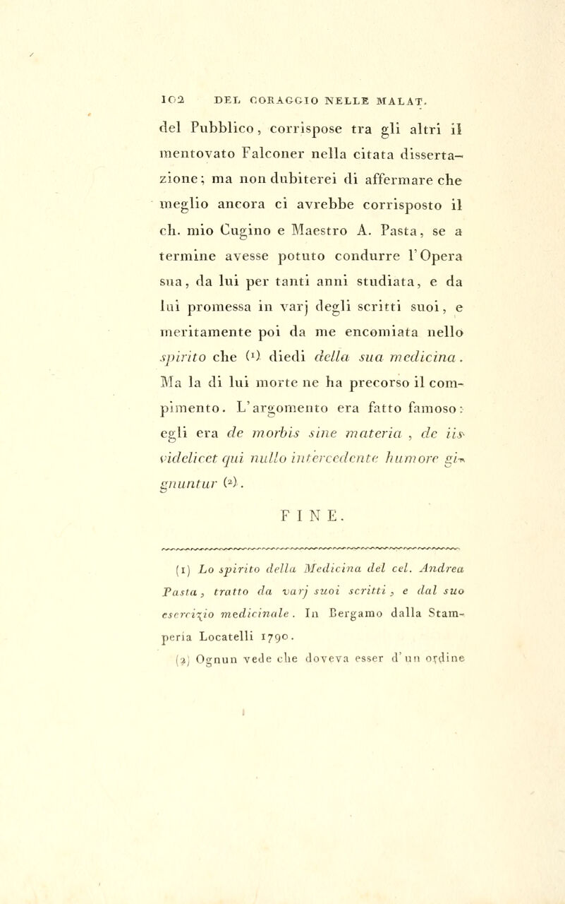 IG2 DEL CORAGGIO NELLE MALAT. del Pubblico, corrispose tra gli altri il mentovato Falconer nella citata disserta- zione; ma non dubiterei di affermare che meglio ancora ci avrebbe corrisposto il eli. mio Cugino e Maestro A. Pasta, se a termine avesse potuto condurre l'Opera sua, da lui per tanti anni studiata, e da lai promessa in varj degli scritti suoi, e meritamente poi da me encomiata nello spirito che (0 diedi della sua medicina . Ma la di lui morte ne ha precorso il com- pimento. L'argomento era fatto famoso: egli era de morhis sine materia , de iis- videlicet qui nullo intercedente humore gi-n graintur (^). FINE. (i) Lo spirito della Medicina del cel. Andrea Pasta, tratto da varj suoi scritti , e dal suo esercizio medicinale. In Bergamo dalla Stam- peria Locatelli 1790. (2j Ognun vede die doveva esser d'un ondine