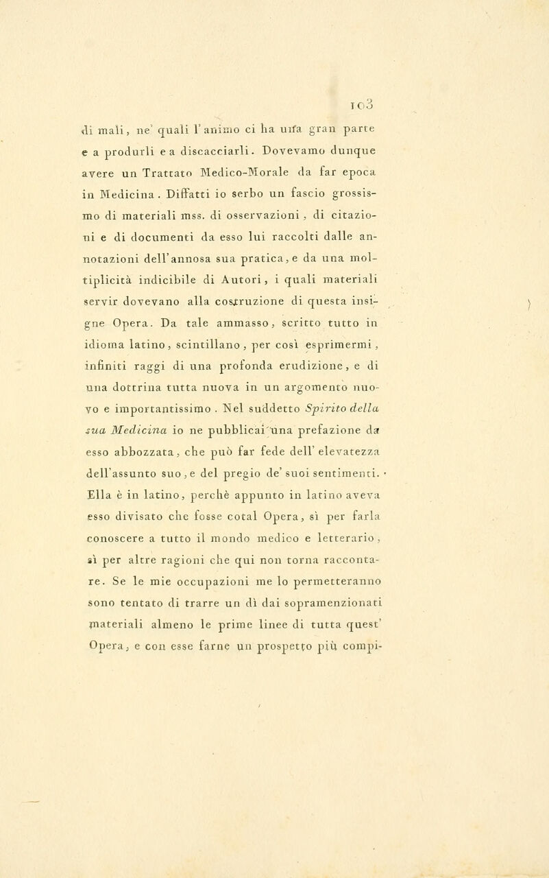 10Ò <li mali, ne' quali 1'aiìinio ci ha uifa gran parte e a produrli e a discacciarli. Dovevamo dunque avere un Trattato Medico-Morale da far epoca in Medicina . Diffatti io serbo un fascio grossis- mo di materiali mss. di osservazioni , di citazio- ni e di documenti da esso lui raccolti dalle an- notazioni dell'annosa sua pratica, e da una mol- tiplicità indicibile di Autori, i quali materiali servir dovevano alla costruzione di questa insi- gne Opera. Da tale ammasso, scritto tutto in idioma latino, scintillano, per così esprimermi, infiniti raggi di una profonda erudizione, e di una dottrina tutta nuova in un argomento nuo- vo e importantissimo . Nel suddetto Spirito della sua Medicina io ne pubblicai'una prefazione da esso abbozzata, che può far fede dell'elevatezza dell'assunto suo, e del pregio de'suoi sentimenti. • Ella è in latino, perchè appunto in latino aveva (esso divisato che fosse cotal Opera, sì per farla conoscere a tutto il mondo medico e letterario , sì per altre ragioni che qui non torna racconta- re. Se le mie occupazioni me lo permetteranno sono tentato di trarre un dì dai sopramenzionati jnateriali almeno le prime linee di tutta quest' Opera, e con esse farne un prospetto più compi-