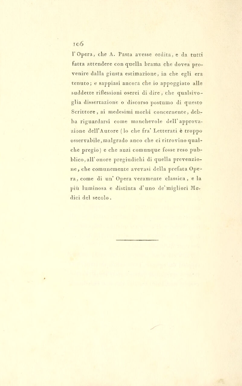 io6 l'Opera, che A. Pasta avesse ordita, e da tutti fatta attendere con C£uella brama che doYea pro- venire dalla giusta estimazione, in che egli era tenuto j e sappiasi ancora che io appoggiato alle suddette riflessioni oserei di dire, che qualsivo- glia dissertazione o discorso postumo di questo Scrittore, ai medesimi morbi concernente, deb- ba riguardarsi come manchevole dell' approva- zione dell'Autore ( io che fra' Letterati è troppo osservabile,malgrado anco che ci ritrovino qual- che pregio) e che anzi comunque fosse reso pub- blico, all'onore pregiudichi di quella prevenzio- ne, che comunemente avevasi della prefata Ope- ra, come di un' Opera veramente classica, e la più luminosa e distinta d'uno de'migliori Me- dici del secolo .